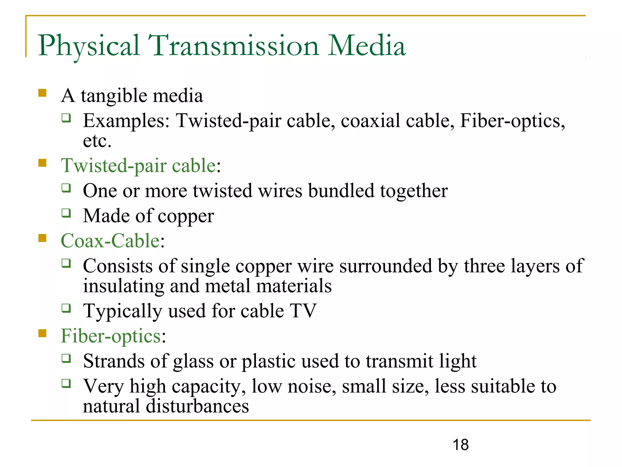 18
Physical Transmission Media
 A tangible media
 Examples: Twisted-pair cable, coaxial cable, Fiber-optics,
etc.
 Twisted-pair cable:
 One or more twisted wires bundled together
 Made of copper
 Coax-Cable:
 Consists of single copper wire surrounded by three layers of
insulating and metal materials
 Typically used for cable TV
 Fiber-optics:
 Strands of glass or plastic used to transmit light
 Very high capacity, low noise, small size, less suitable to
natural disturbances
 