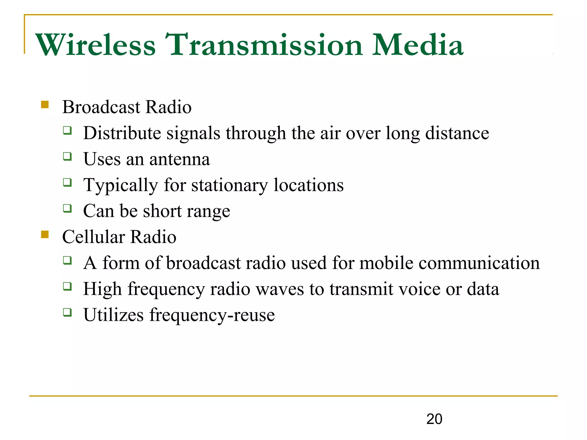 20
Wireless Transmission Media
 Broadcast Radio
 Distribute signals through the air over long distance
 Uses an antenna
 Typically for stationary locations
 Can be short range
 Cellular Radio
 A form of broadcast radio used for mobile communication
 High frequency radio waves to transmit voice or data
 Utilizes frequency-reuse
 