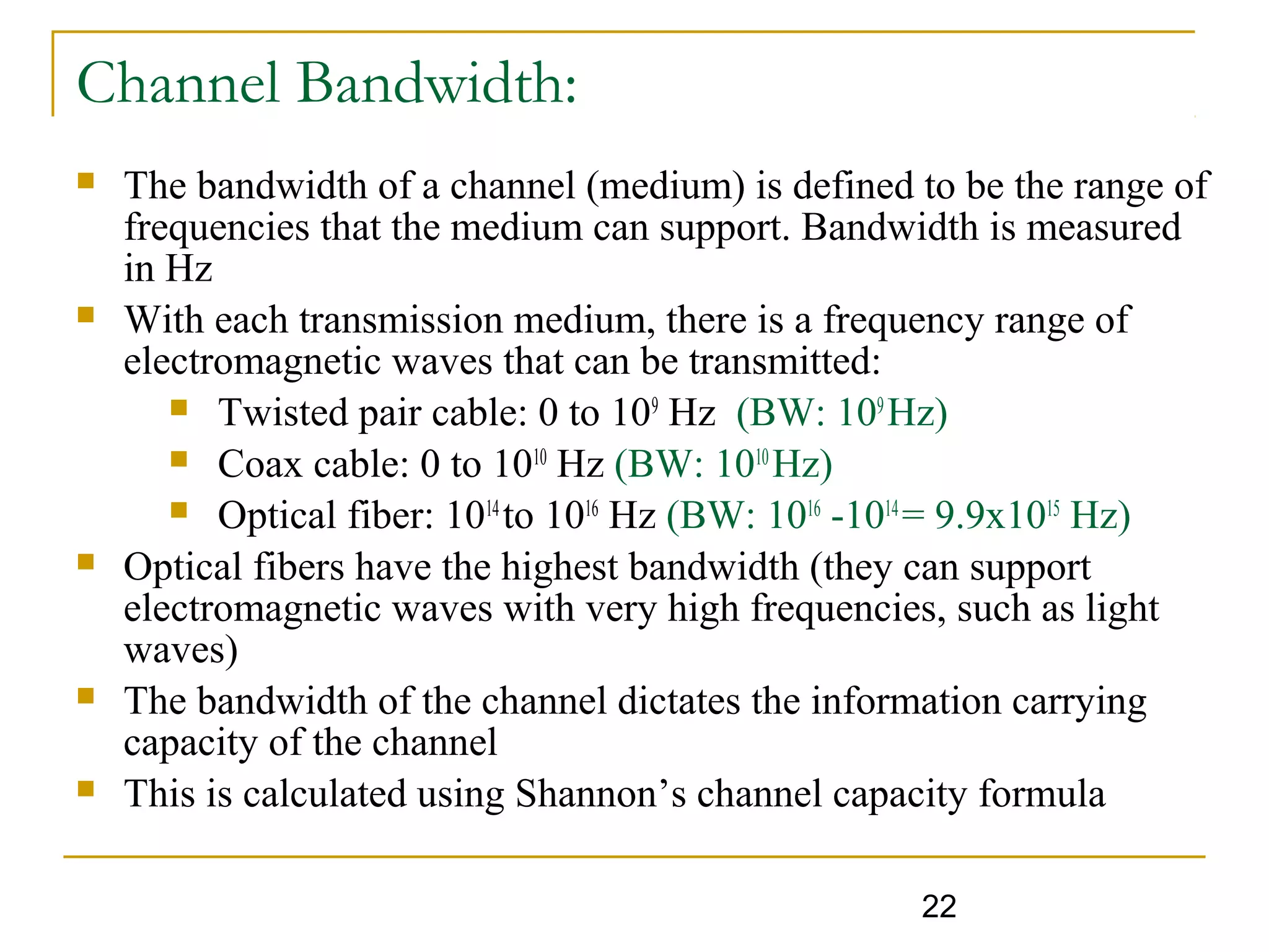 22
 The bandwidth of a channel (medium) is defined to be the range of
frequencies that the medium can support. Bandwidth is measured
in Hz
 With each transmission medium, there is a frequency range of
electromagnetic waves that can be transmitted:
 Twisted pair cable: 0 to 109
Hz (BW: 109
Hz)
 Coax cable: 0 to 1010
Hz (BW: 1010
Hz)
 Optical fiber: 1014
to 1016
Hz (BW: 1016
-1014
= 9.9x1015
Hz)
 Optical fibers have the highest bandwidth (they can support
electromagnetic waves with very high frequencies, such as light
waves)
 The bandwidth of the channel dictates the information carrying
capacity of the channel
 This is calculated using Shannon’s channel capacity formula
Channel Bandwidth:
 