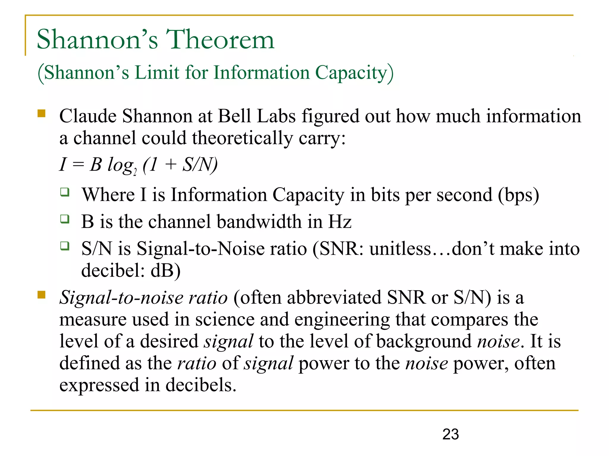 23
Shannon’s Theorem
(Shannon’s Limit for Information Capacity)
 Claude Shannon at Bell Labs figured out how much information
a channel could theoretically carry:
I = B log2 (1 + S/N)
 Where I is Information Capacity in bits per second (bps)
 B is the channel bandwidth in Hz
 S/N is Signal-to-Noise ratio (SNR: unitless…don’t make into
decibel: dB)
 Signal-to-noise ratio (often abbreviated SNR or S/N) is a
measure used in science and engineering that compares the
level of a desired signal to the level of background noise. It is
defined as the ratio of signal power to the noise power, often
expressed in decibels.
 
