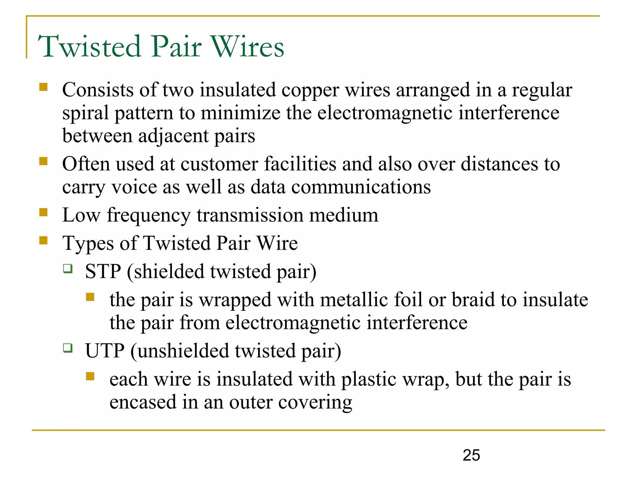 25
Twisted Pair Wires
 Consists of two insulated copper wires arranged in a regular
spiral pattern to minimize the electromagnetic interference
between adjacent pairs
 Often used at customer facilities and also over distances to
carry voice as well as data communications
 Low frequency transmission medium
 Types of Twisted Pair Wire
 STP (shielded twisted pair)
 the pair is wrapped with metallic foil or braid to insulate
the pair from electromagnetic interference
 UTP (unshielded twisted pair)
 each wire is insulated with plastic wrap, but the pair is
encased in an outer covering
 