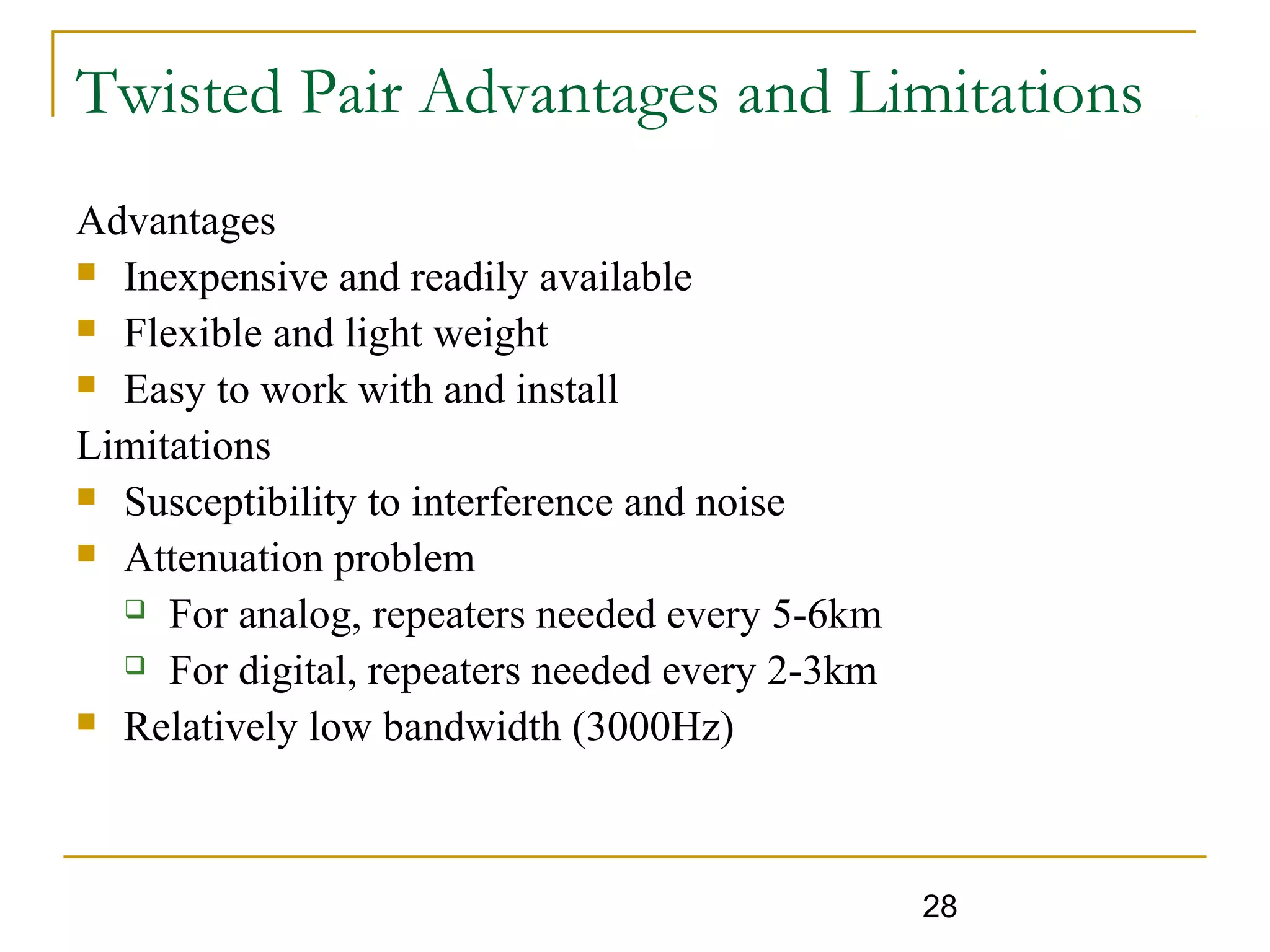 28
Twisted Pair Advantages and Limitations
Advantages
 Inexpensive and readily available
 Flexible and light weight
 Easy to work with and install
Limitations
 Susceptibility to interference and noise
 Attenuation problem
 For analog, repeaters needed every 5-6km
 For digital, repeaters needed every 2-3km
 Relatively low bandwidth (3000Hz)
 