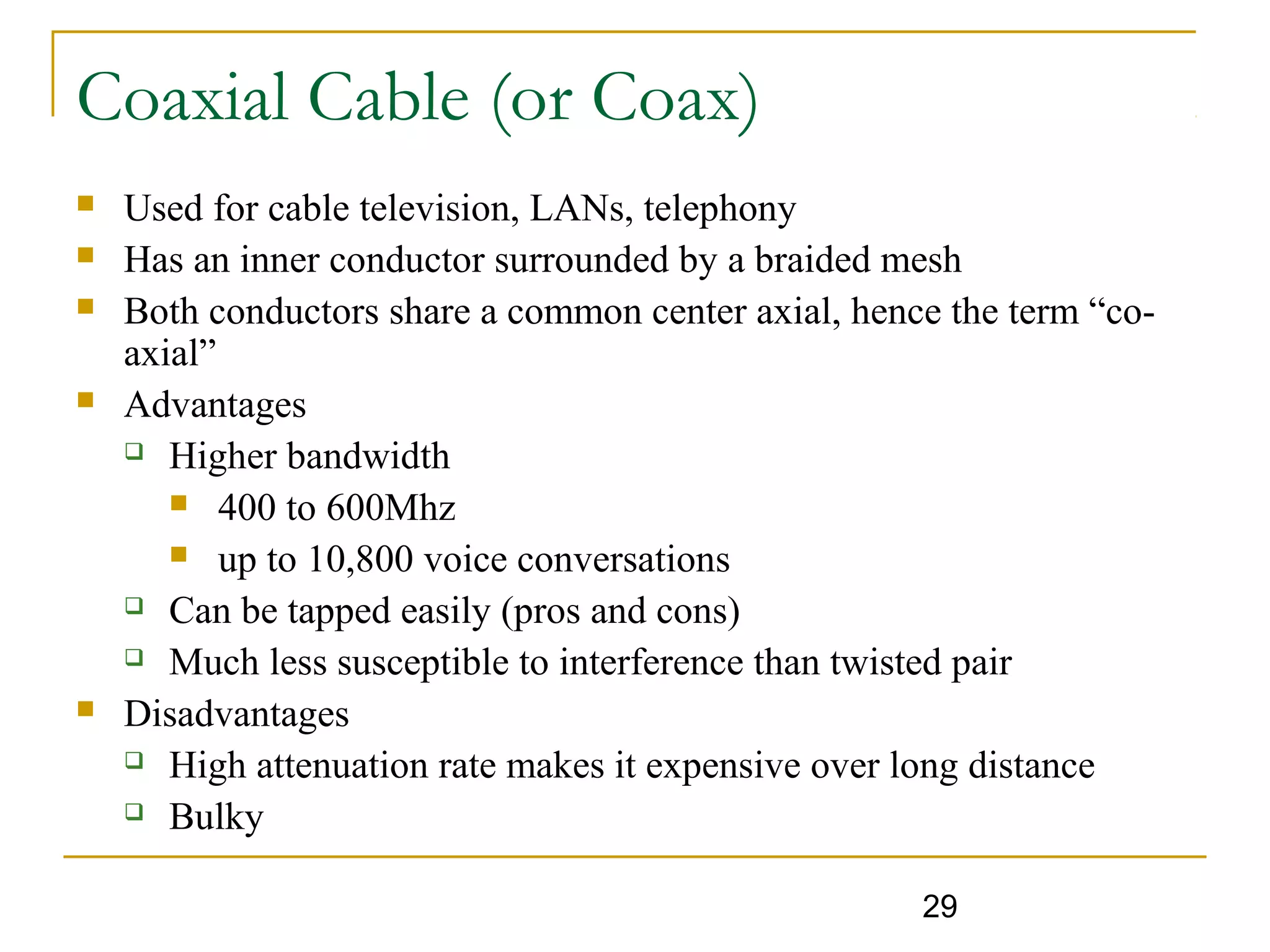 29
Coaxial Cable (or Coax)
 Used for cable television, LANs, telephony
 Has an inner conductor surrounded by a braided mesh
 Both conductors share a common center axial, hence the term “co-
axial”
 Advantages
 Higher bandwidth
 400 to 600Mhz
 up to 10,800 voice conversations
 Can be tapped easily (pros and cons)
 Much less susceptible to interference than twisted pair
 Disadvantages
 High attenuation rate makes it expensive over long distance
 Bulky
 