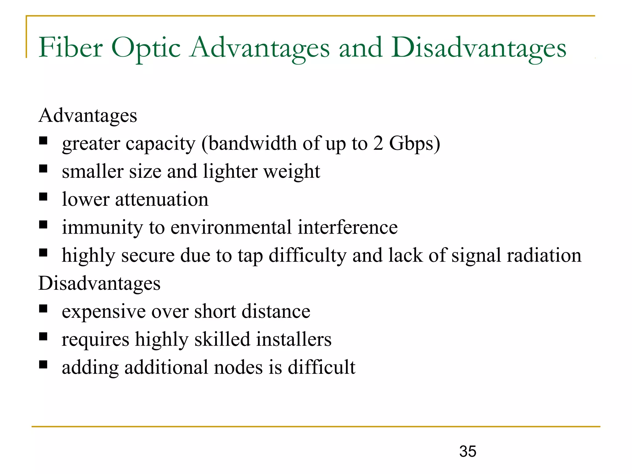 35
Fiber Optic Advantages and Disadvantages
Advantages
 greater capacity (bandwidth of up to 2 Gbps)
 smaller size and lighter weight
 lower attenuation
 immunity to environmental interference
 highly secure due to tap difficulty and lack of signal radiation
Disadvantages
 expensive over short distance
 requires highly skilled installers
 adding additional nodes is difficult
 