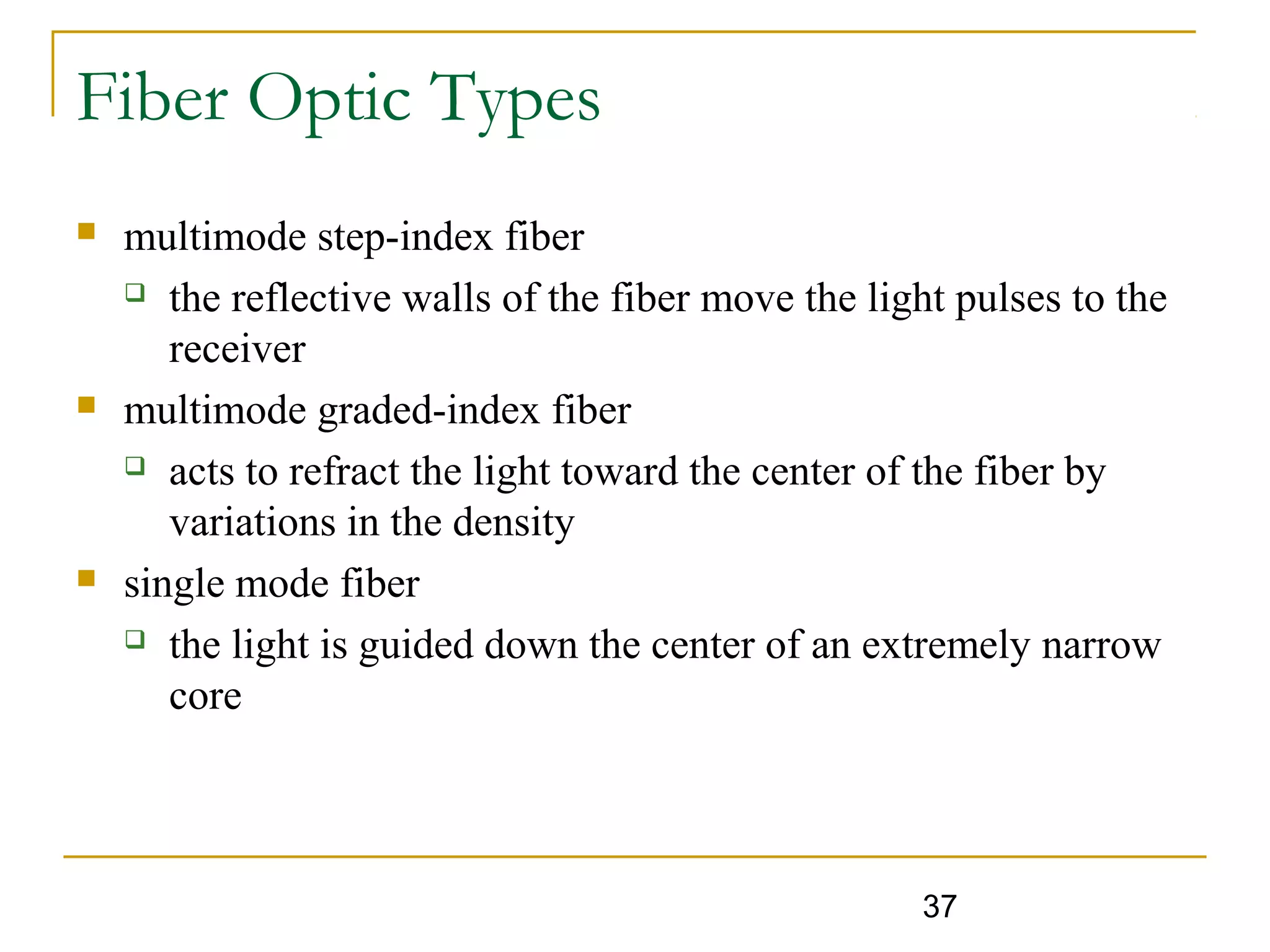 37
Fiber Optic Types
 multimode step-index fiber
 the reflective walls of the fiber move the light pulses to the
receiver
 multimode graded-index fiber
 acts to refract the light toward the center of the fiber by
variations in the density
 single mode fiber
 the light is guided down the center of an extremely narrow
core
 