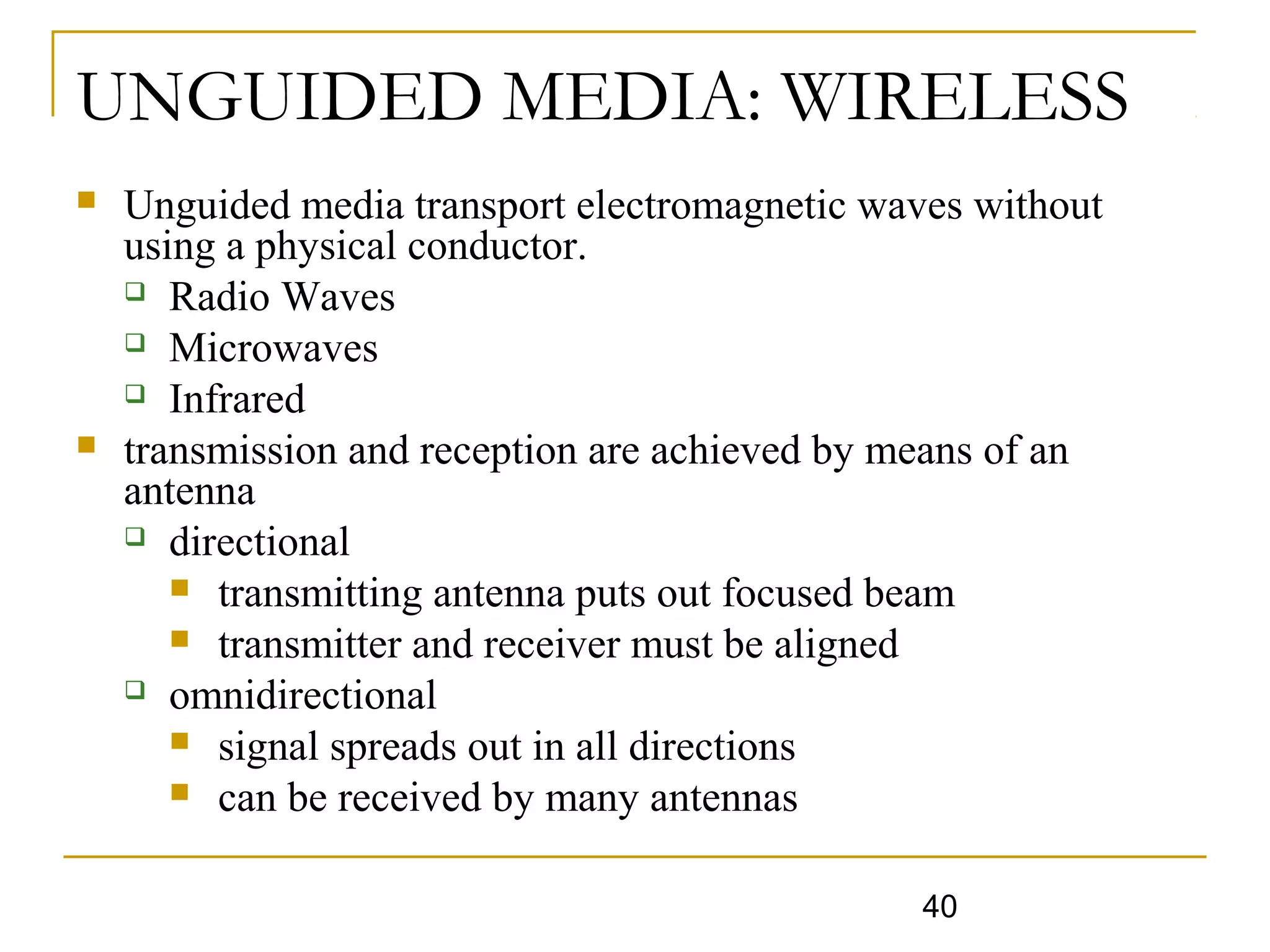 40
UNGUIDED MEDIA: WIRELESS
 Unguided media transport electromagnetic waves without
using a physical conductor.
 Radio Waves
 Microwaves
 Infrared
 transmission and reception are achieved by means of an
antenna
 directional
 transmitting antenna puts out focused beam
 transmitter and receiver must be aligned
 omnidirectional
 signal spreads out in all directions
 can be received by many antennas
 