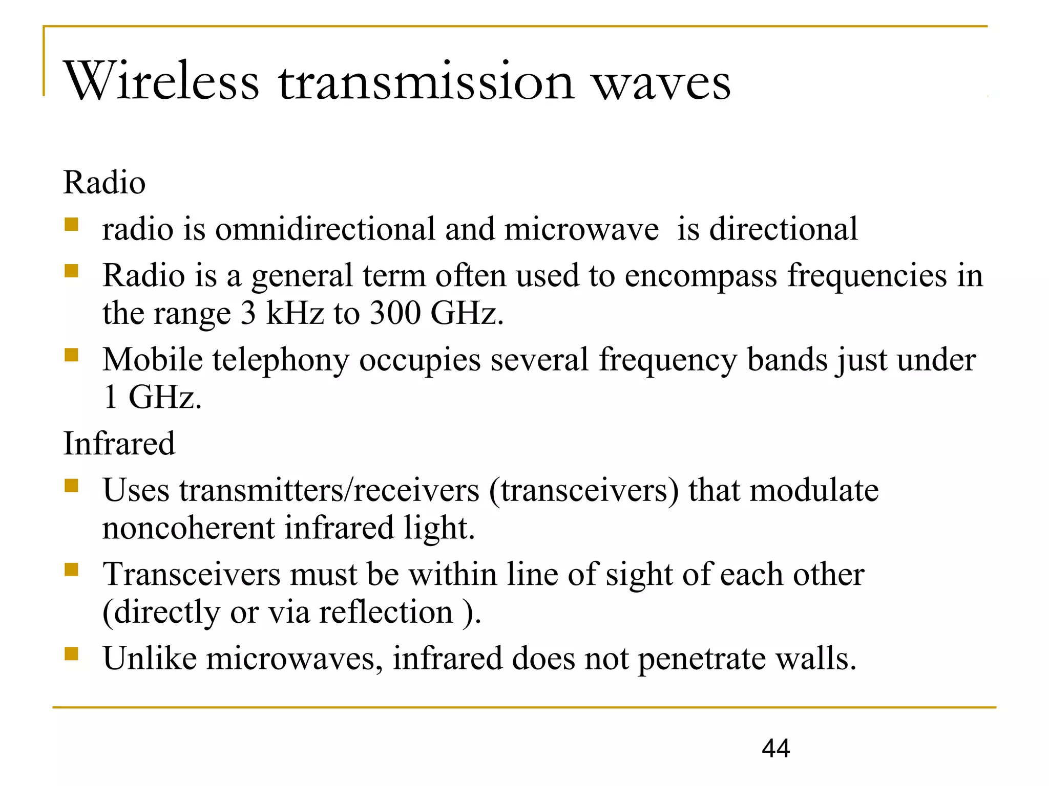 44
Wireless transmission waves
Radio
 radio is omnidirectional and microwave is directional
 Radio is a general term often used to encompass frequencies in
the range 3 kHz to 300 GHz.
 Mobile telephony occupies several frequency bands just under
1 GHz.
Infrared
 Uses transmitters/receivers (transceivers) that modulate
noncoherent infrared light.
 Transceivers must be within line of sight of each other
(directly or via reflection ).
 Unlike microwaves, infrared does not penetrate walls.
 