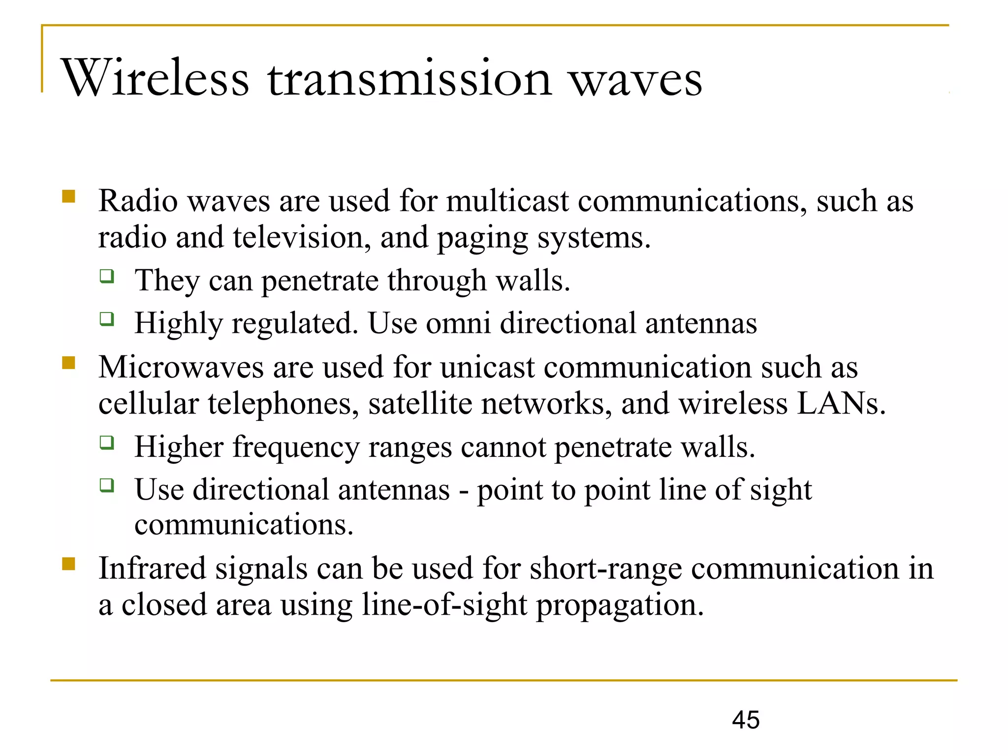 45
Wireless transmission waves
 Radio waves are used for multicast communications, such as
radio and television, and paging systems.
 They can penetrate through walls.
 Highly regulated. Use omni directional antennas
 Microwaves are used for unicast communication such as
cellular telephones, satellite networks, and wireless LANs.
 Higher frequency ranges cannot penetrate walls.
 Use directional antennas - point to point line of sight
communications.
 Infrared signals can be used for short-range communication in
a closed area using line-of-sight propagation.
 