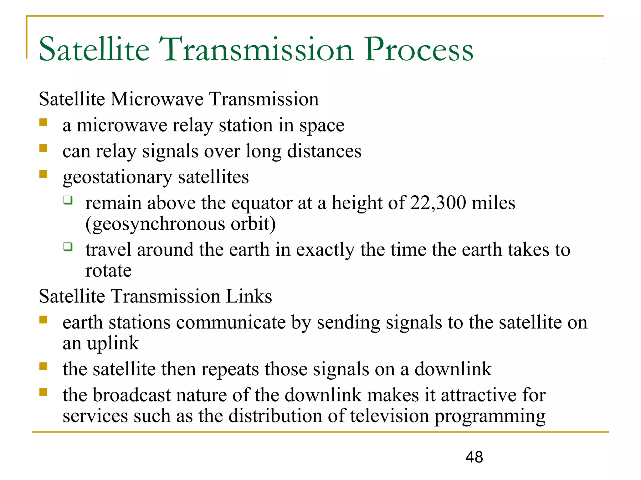 48
Satellite Transmission Process
Satellite Microwave Transmission
 a microwave relay station in space
 can relay signals over long distances
 geostationary satellites
 remain above the equator at a height of 22,300 miles
(geosynchronous orbit)
 travel around the earth in exactly the time the earth takes to
rotate
Satellite Transmission Links
 earth stations communicate by sending signals to the satellite on
an uplink
 the satellite then repeats those signals on a downlink
 the broadcast nature of the downlink makes it attractive for
services such as the distribution of television programming
 