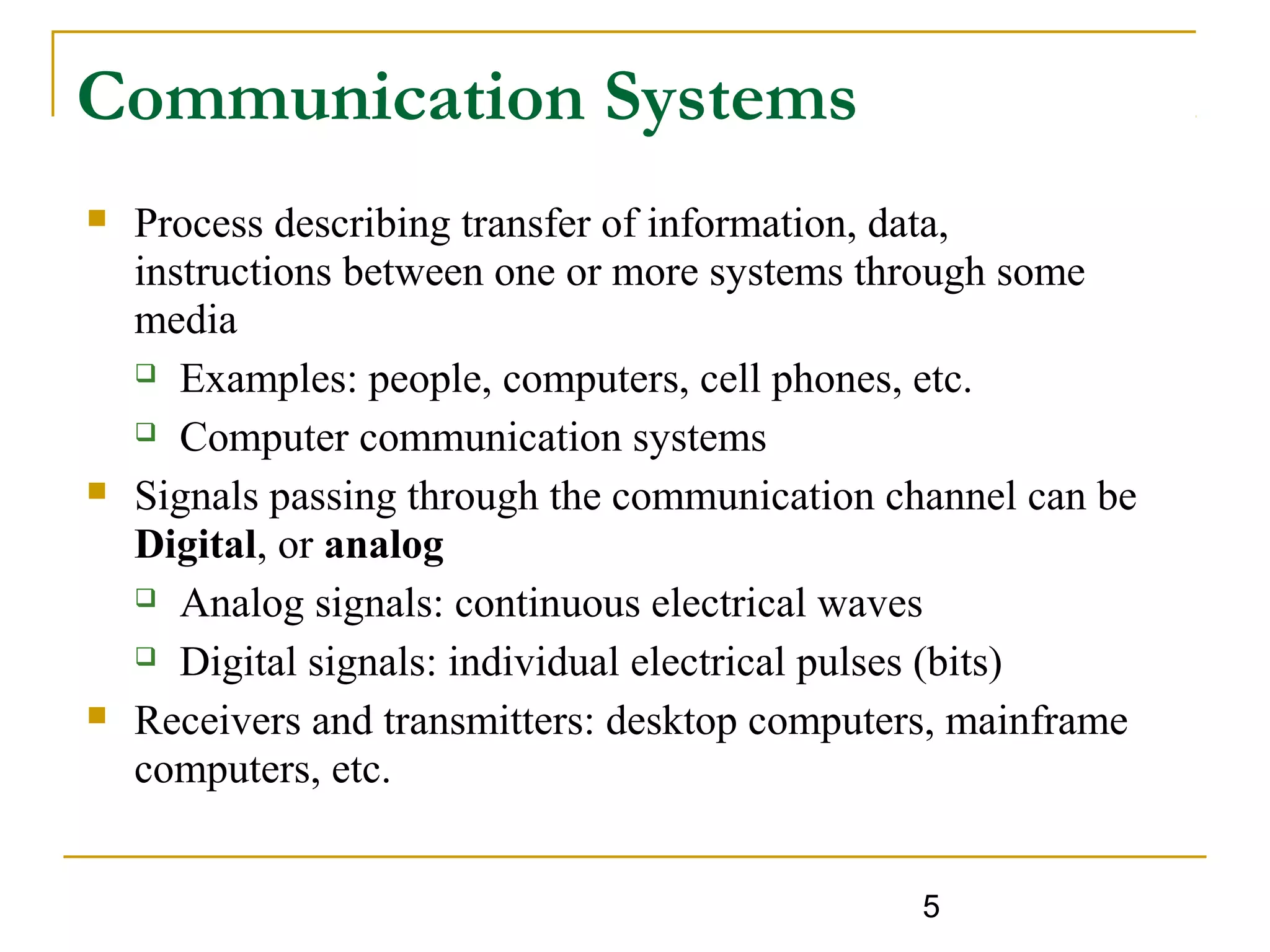 5
Communication Systems
 Process describing transfer of information, data,
instructions between one or more systems through some
media
 Examples: people, computers, cell phones, etc.
 Computer communication systems
 Signals passing through the communication channel can be
Digital, or analog
 Analog signals: continuous electrical waves
 Digital signals: individual electrical pulses (bits)
 Receivers and transmitters: desktop computers, mainframe
computers, etc.
 