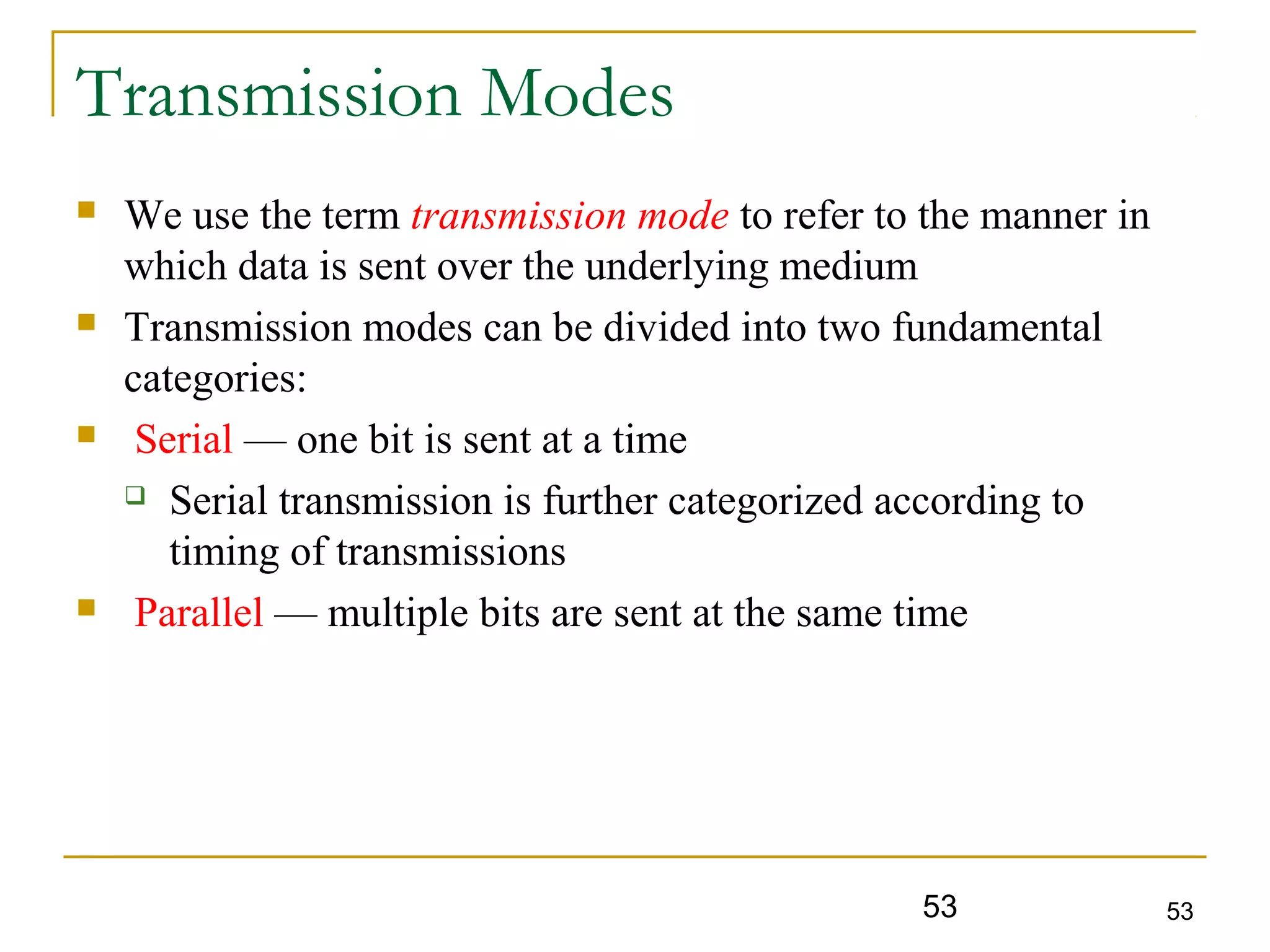 53 53
Transmission Modes
 We use the term transmission mode to refer to the manner in
which data is sent over the underlying medium
 Transmission modes can be divided into two fundamental
categories:
 Serial — one bit is sent at a time
 Serial transmission is further categorized according to
timing of transmissions
 Parallel — multiple bits are sent at the same time
 