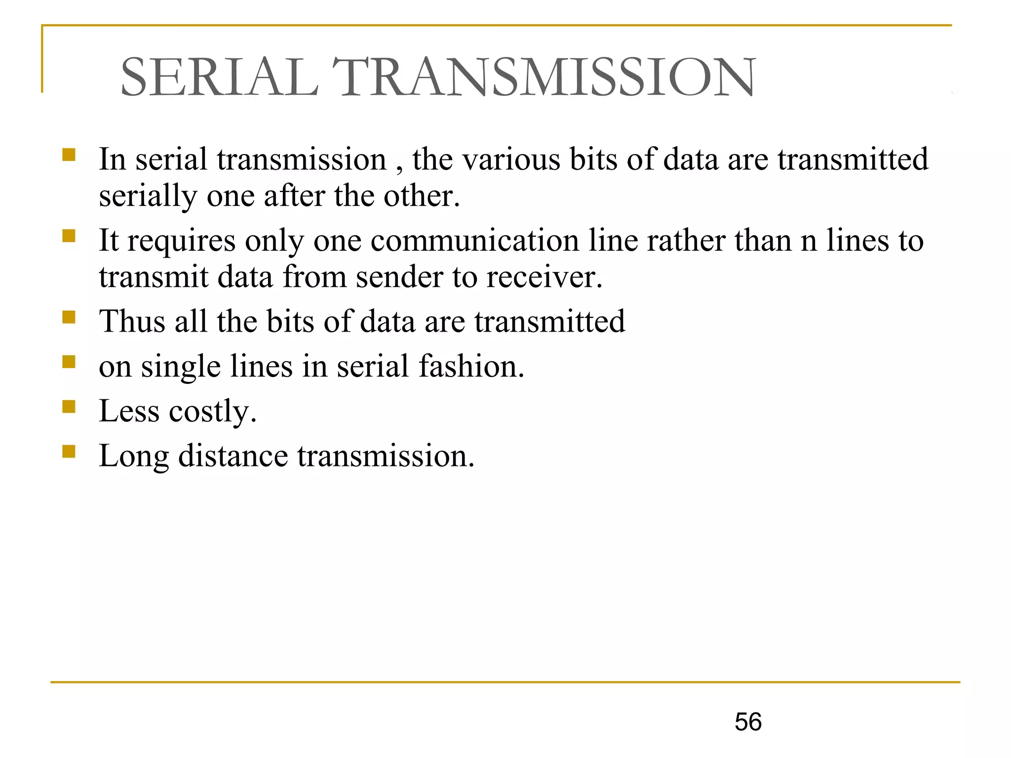56
SERIAL TRANSMISSION
 In serial transmission , the various bits of data are transmitted
serially one after the other.
 It requires only one communication line rather than n lines to
transmit data from sender to receiver.
 Thus all the bits of data are transmitted
 on single lines in serial fashion.
 Less costly.
 Long distance transmission.
 