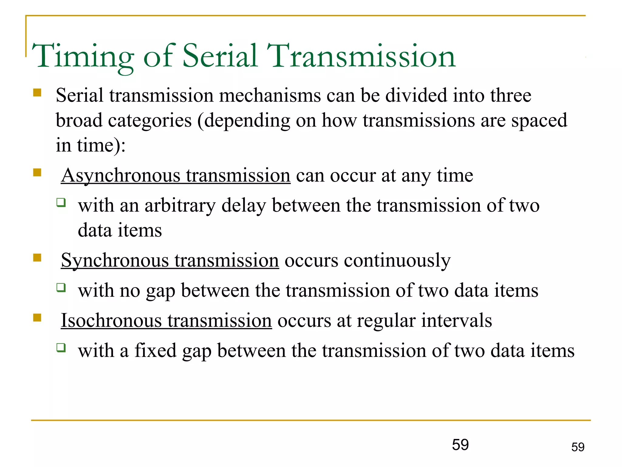 59 59
Timing of Serial Transmission
 Serial transmission mechanisms can be divided into three
broad categories (depending on how transmissions are spaced
in time):
 Asynchronous transmission can occur at any time
 with an arbitrary delay between the transmission of two
data items
 Synchronous transmission occurs continuously
 with no gap between the transmission of two data items
 Isochronous transmission occurs at regular intervals
 with a fixed gap between the transmission of two data items
 