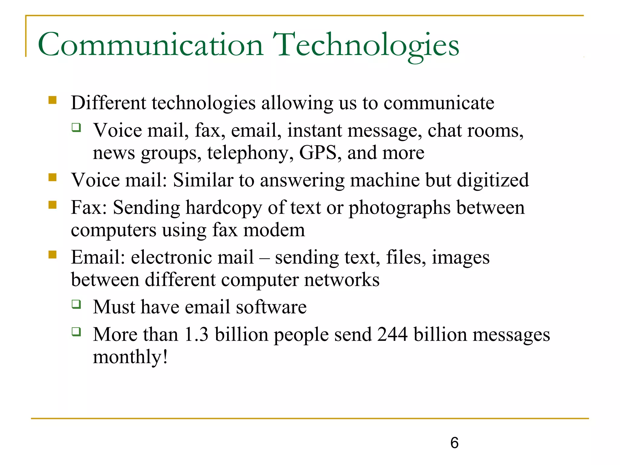 6
Communication Technologies
 Different technologies allowing us to communicate
 Voice mail, fax, email, instant message, chat rooms,
news groups, telephony, GPS, and more
 Voice mail: Similar to answering machine but digitized
 Fax: Sending hardcopy of text or photographs between
computers using fax modem
 Email: electronic mail – sending text, files, images
between different computer networks
 Must have email software
 More than 1.3 billion people send 244 billion messages
monthly!
 