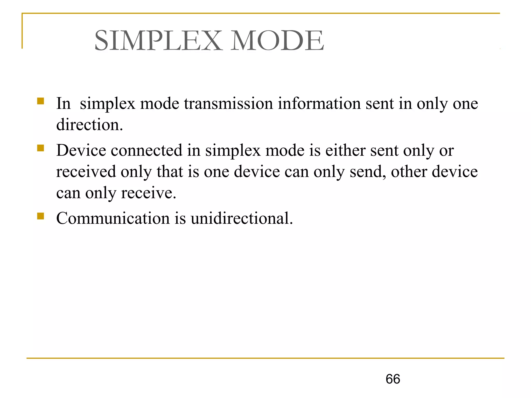 66
SIMPLEX MODE
 In simplex mode transmission information sent in only one
direction.
 Device connected in simplex mode is either sent only or
received only that is one device can only send, other device
can only receive.
 Communication is unidirectional.
 