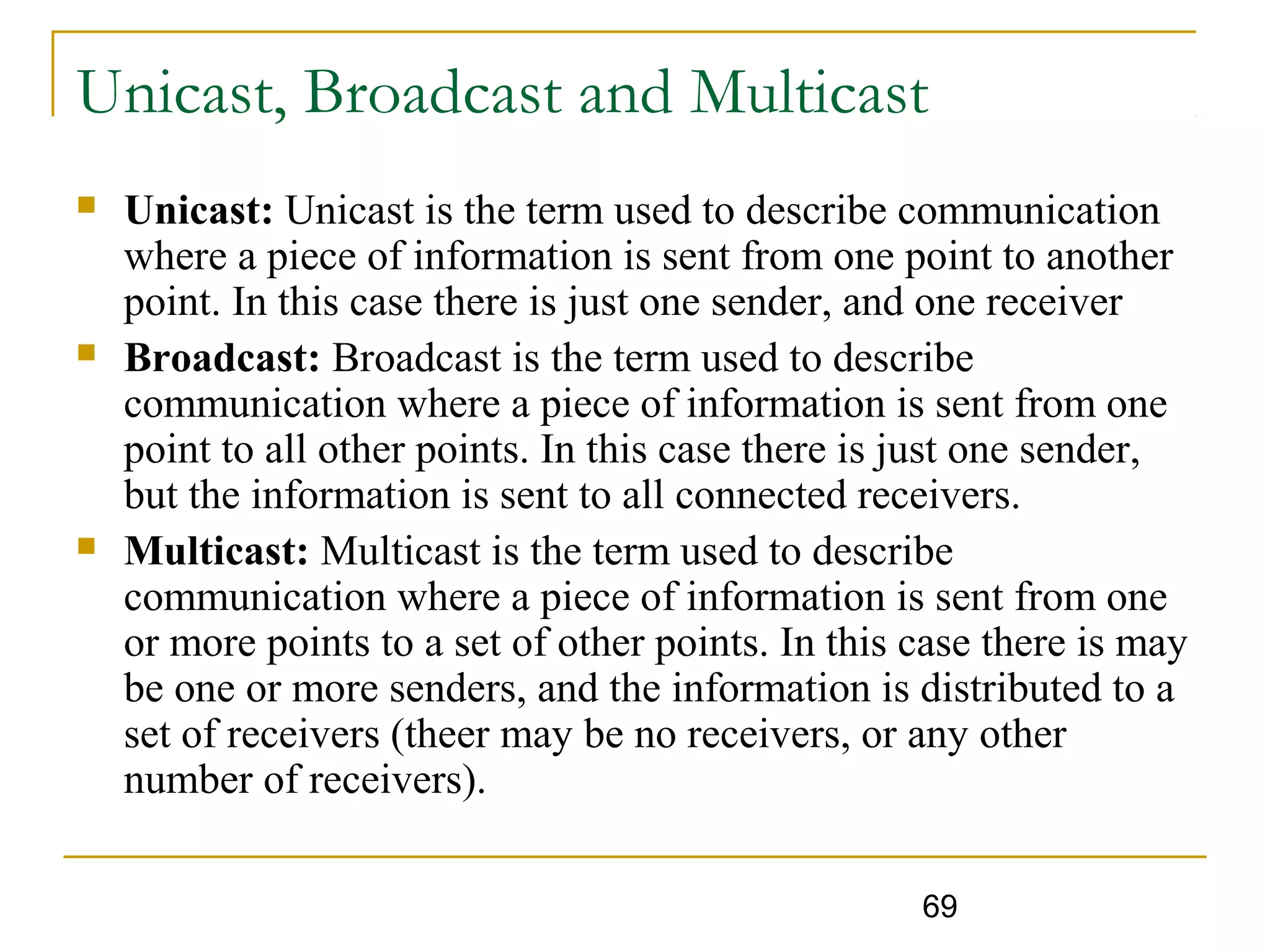 69
Unicast, Broadcast and Multicast
 Unicast: Unicast is the term used to describe communication
where a piece of information is sent from one point to another
point. In this case there is just one sender, and one receiver
 Broadcast: Broadcast is the term used to describe
communication where a piece of information is sent from one
point to all other points. In this case there is just one sender,
but the information is sent to all connected receivers.
 Multicast: Multicast is the term used to describe
communication where a piece of information is sent from one
or more points to a set of other points. In this case there is may
be one or more senders, and the information is distributed to a
set of receivers (theer may be no receivers, or any other
number of receivers).
 