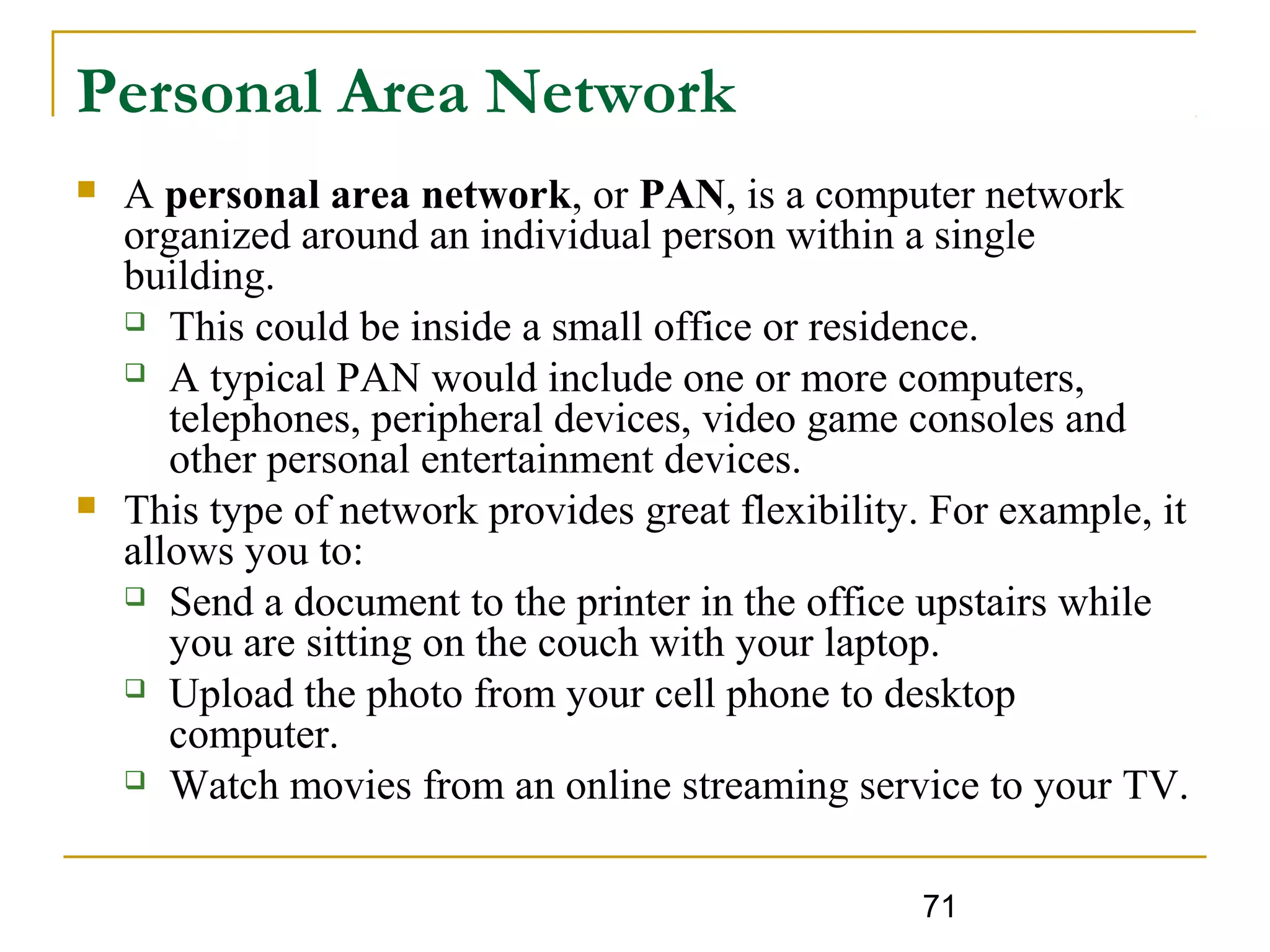 71
Personal Area Network
 A personal area network, or PAN, is a computer network
organized around an individual person within a single
building.
 This could be inside a small office or residence.
 A typical PAN would include one or more computers,
telephones, peripheral devices, video game consoles and
other personal entertainment devices.
 This type of network provides great flexibility. For example, it
allows you to:
 Send a document to the printer in the office upstairs while
you are sitting on the couch with your laptop.
 Upload the photo from your cell phone to desktop
computer.
 Watch movies from an online streaming service to your TV.
 