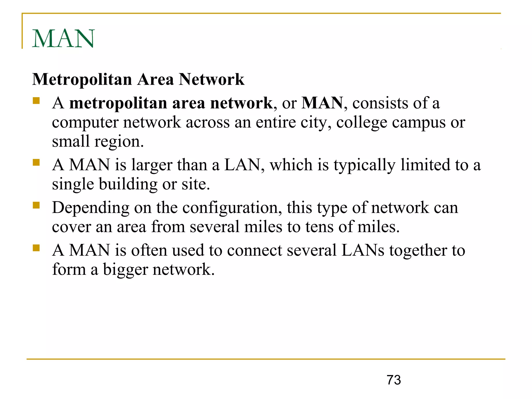 73
MAN
Metropolitan Area Network
 A metropolitan area network, or MAN, consists of a
computer network across an entire city, college campus or
small region.
 A MAN is larger than a LAN, which is typically limited to a
single building or site.
 Depending on the configuration, this type of network can
cover an area from several miles to tens of miles.
 A MAN is often used to connect several LANs together to
form a bigger network.
 