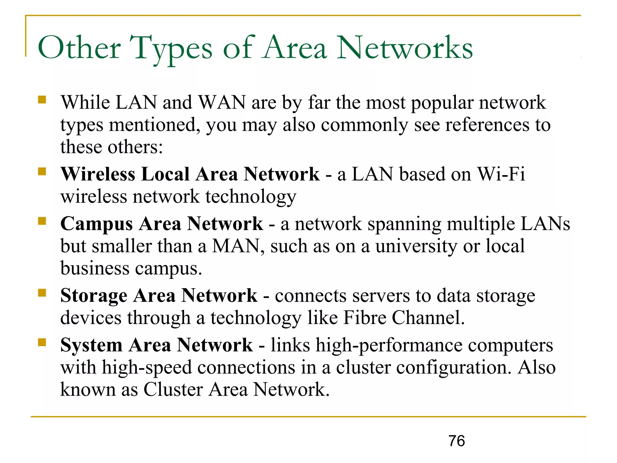 76
Other Types of Area Networks
 While LAN and WAN are by far the most popular network
types mentioned, you may also commonly see references to
these others:
 Wireless Local Area Network - a LAN based on Wi-Fi
wireless network technology
 Campus Area Network - a network spanning multiple LANs
but smaller than a MAN, such as on a university or local
business campus.
 Storage Area Network - connects servers to data storage
devices through a technology like Fibre Channel.
 System Area Network - links high-performance computers
with high-speed connections in a cluster configuration. Also
known as Cluster Area Network.
 