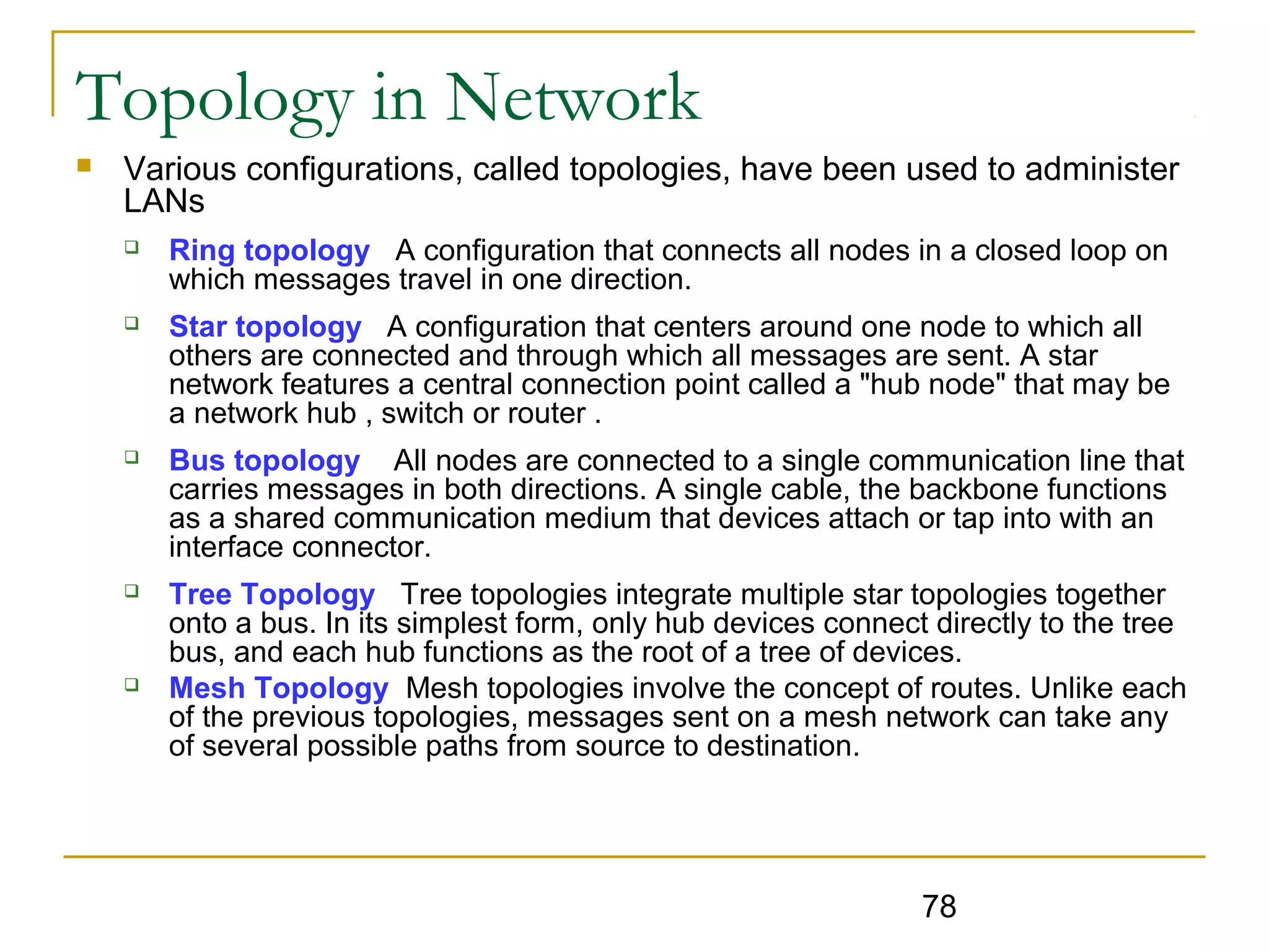 78
Topology in Network
 Various configurations, called topologies, have been used to administer
LANs
 Ring topology A configuration that connects all nodes in a closed loop on
which messages travel in one direction.
 Star topology A configuration that centers around one node to which all
others are connected and through which all messages are sent. A star
network features a central connection point called a "hub node" that may be
a network hub , switch or router .
 Bus topology All nodes are connected to a single communication line that
carries messages in both directions. A single cable, the backbone functions
as a shared communication medium that devices attach or tap into with an
interface connector.
 Tree Topology Tree topologies integrate multiple star topologies together
onto a bus. In its simplest form, only hub devices connect directly to the tree
bus, and each hub functions as the root of a tree of devices.
 Mesh Topology Mesh topologies involve the concept of routes. Unlike each
of the previous topologies, messages sent on a mesh network can take any
of several possible paths from source to destination.
 