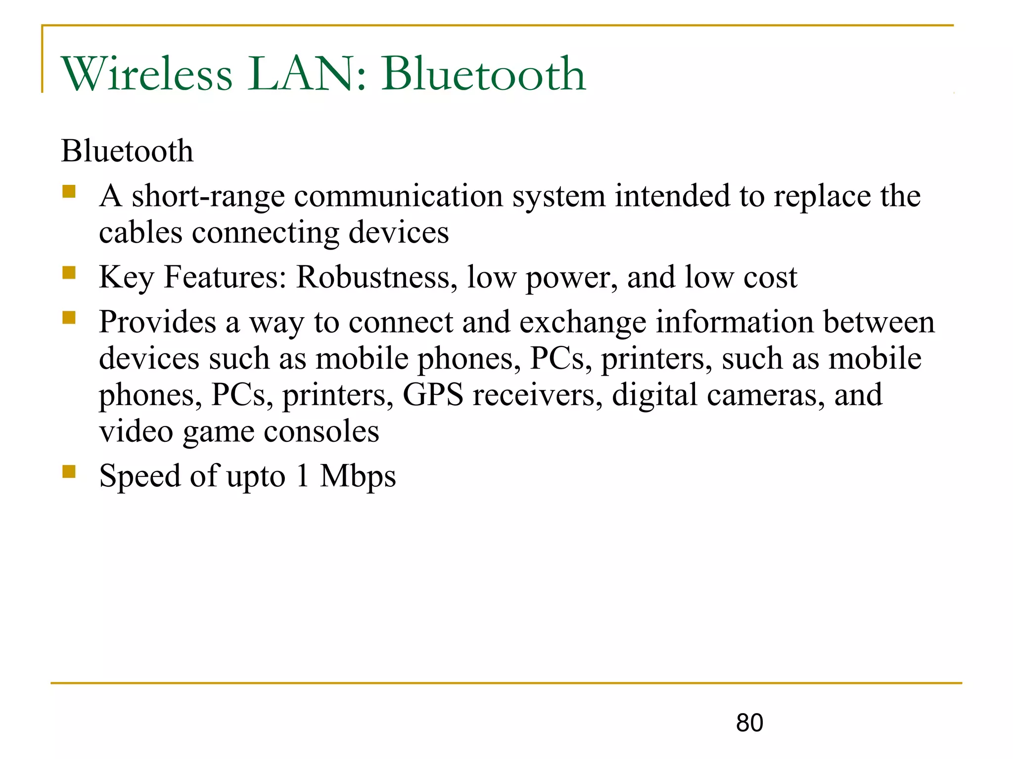 80
Wireless LAN: Bluetooth
Bluetooth
 A short-range communication system intended to replace the
cables connecting devices
 Key Features: Robustness, low power, and low cost
 Provides a way to connect and exchange information between
devices such as mobile phones, PCs, printers, such as mobile
phones, PCs, printers, GPS receivers, digital cameras, and
video game consoles
 Speed of upto 1 Mbps
 