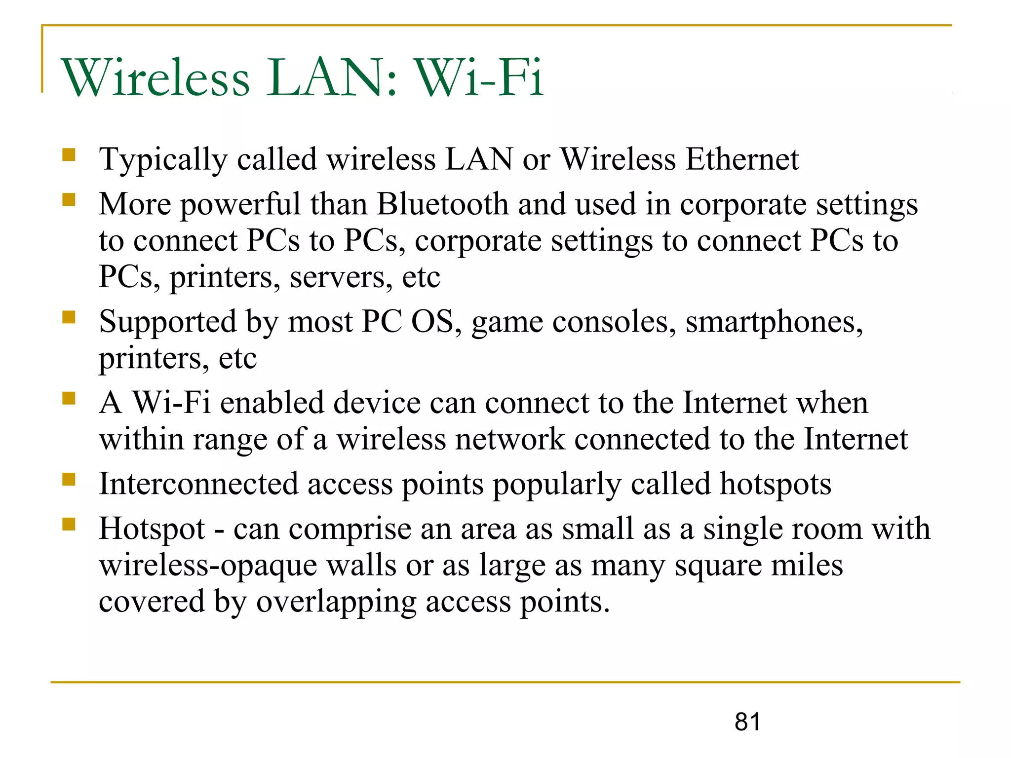 81
Wireless LAN: Wi-Fi
 Typically called wireless LAN or Wireless Ethernet
 More powerful than Bluetooth and used in corporate settings
to connect PCs to PCs, corporate settings to connect PCs to
PCs, printers, servers, etc
 Supported by most PC OS, game consoles, smartphones,
printers, etc
 A Wi-Fi enabled device can connect to the Internet when
within range of a wireless network connected to the Internet
 Interconnected access points popularly called hotspots
 Hotspot - can comprise an area as small as a single room with
wireless-opaque walls or as large as many square miles
covered by overlapping access points.
 