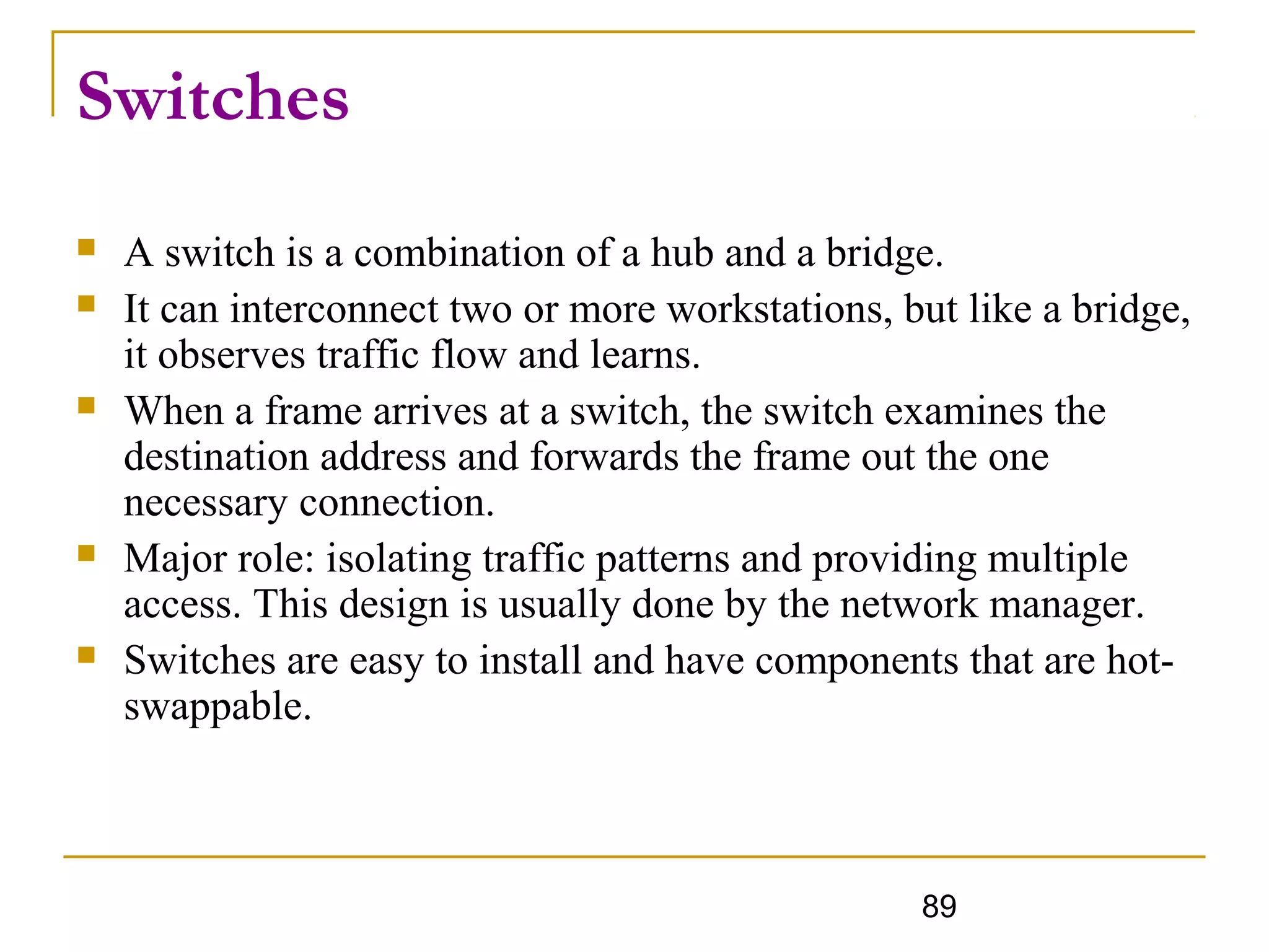 89
Switches
 A switch is a combination of a hub and a bridge.
 It can interconnect two or more workstations, but like a bridge,
it observes traffic flow and learns.
 When a frame arrives at a switch, the switch examines the
destination address and forwards the frame out the one
necessary connection.
 Major role: isolating traffic patterns and providing multiple
access. This design is usually done by the network manager.
 Switches are easy to install and have components that are hot-
swappable.
 