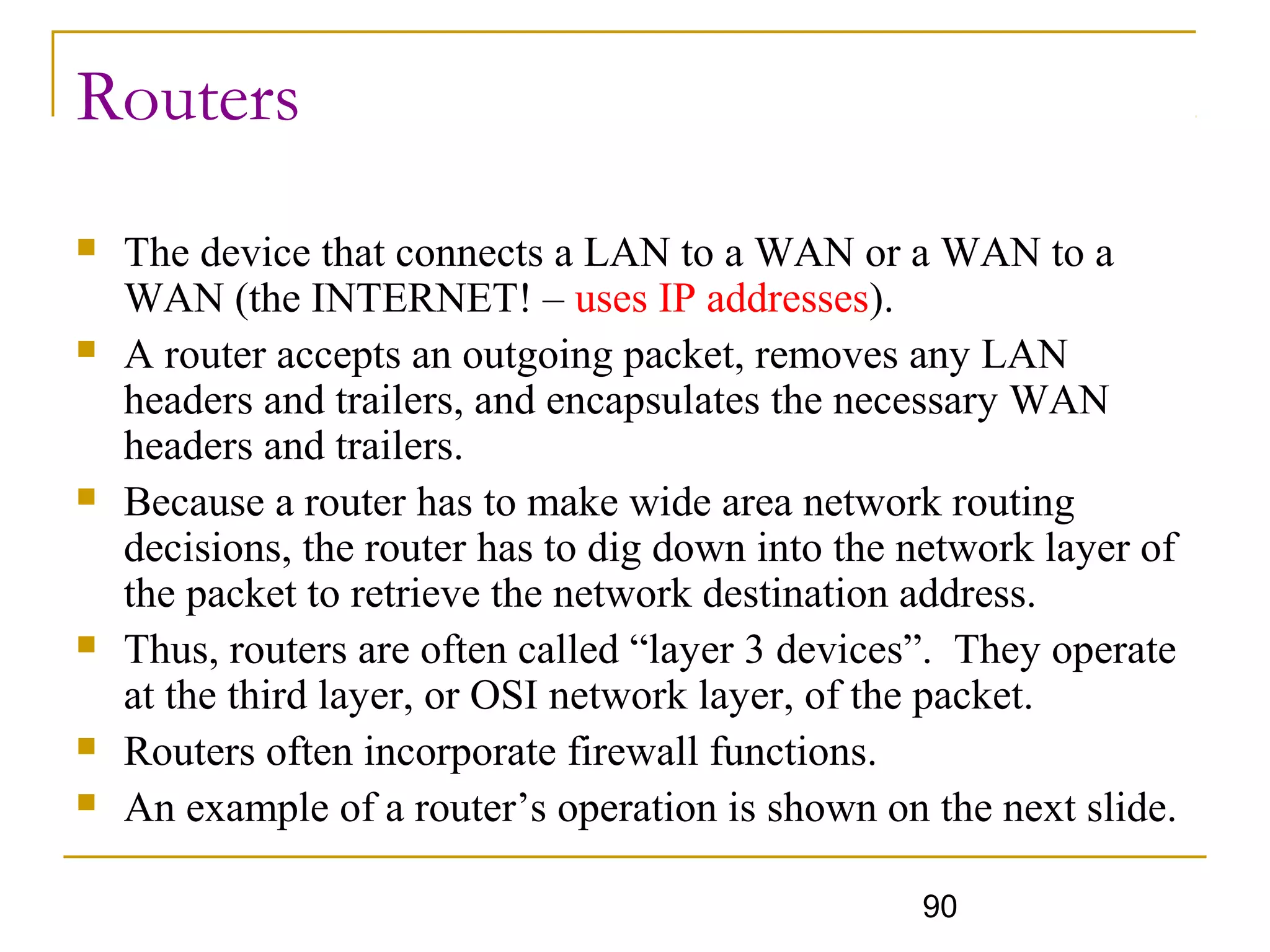 90
Routers
 The device that connects a LAN to a WAN or a WAN to a
WAN (the INTERNET! – uses IP addresses).
 A router accepts an outgoing packet, removes any LAN
headers and trailers, and encapsulates the necessary WAN
headers and trailers.
 Because a router has to make wide area network routing
decisions, the router has to dig down into the network layer of
the packet to retrieve the network destination address.
 Thus, routers are often called “layer 3 devices”. They operate
at the third layer, or OSI network layer, of the packet.
 Routers often incorporate firewall functions.
 An example of a router’s operation is shown on the next slide.
 