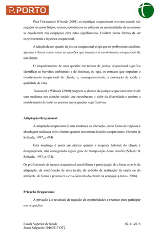 Escola Superior de Saúde 02-11-2016
Joana Salgueiro 10160317 OT2
Para Townsend e Wilcock (2004), as injustiças ocupacionais ocorrem quando são
negados recursos físicos, sociais, económicos ou culturais ou oportunidades de as pessoas
se envolverem nas ocupações para estas significativas. Existem várias formas de ser
experimentada a injustiça ocupacional.
A adoção de um quadro de justiça ocupacional exige que os profissionais avaliem,
ajustem a forma como veem as questões que impedem o envolvimento ocupacional de
um cliente.
O enquadramento de uma questão em termos de justiça ocupacional significa
identificar as barreiras ambientais e de sistemas, ou seja, os entraves que impedem o
envolvimento ocupacional do cliente, e, consequentemente, a promoção de saúde e
qualidade de vida.
Townsend e Wilcock (2000) propõem o alcance da justiça ocupacional através de
uma mudança nas atitudes sociais que reconhecem o valor da diversidade e apoiam o
envolvimento de todas as pessoas em ocupações significativas.
Adaptação Ocupacional
A adaptação ocupacional é uma mudança ou alteração, como forma de resposta à
abordagem realizada pelos clientes quando encontram desafios ocupacionais. (Schultz &
Schkade, 1997, p.474)
Esta mudança é posta em prática quando a resposta habitual do cliente é
desapropriada, não conseguindo algum grau de transposição desse desafio (Schultz &
Schkade, 1997, p.474).
Os profissionais de terapia ocupacional possibilitam a participação do cliente através da
adaptação, da modificação de uma tarefa, do método de realização da tarefa ou do
ambiente, de forma a promover o envolvimento do cliente na ocupação (James, 2008)
Privação Ocupacional
A privação é o resultado da negação de oportunidades e recursos para participar
nas ocupações.
 