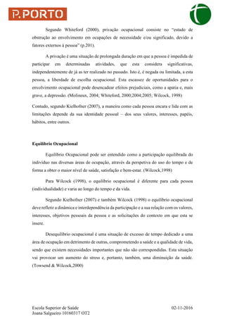 Escola Superior de Saúde 02-11-2016
Joana Salgueiro 10160317 OT2
Segundo Whiteford (2000), privação ocupacional consiste no “estado de
obstrução ao envolvimento em ocupações de necessidade e/ou significado, devido a
fatores externos à pessoa” (p.201).
A privação é uma situação de prolongada duração em que a pessoa é impedida de
participar em determinadas atividades, que esta considera significativas,
independentemente de já as ter realizado no passado. Isto é, é negada ou limitada, a esta
pessoa, a liberdade de escolha ocupacional. Esta escassez de oportunidades para o
envolvimento ocupacional pode desencadear efeitos prejudiciais, como a apatia e, mais
grave, a depressão. (Molineux, 2004; Whiteford, 2000;2004;2005; Wilcock, 1998)
Contudo, segundo Kielhofner (2007), a maneira como cada pessoa encara e lida com as
limitações depende da sua identidade pessoal – dos seus valores, interesses, papéis,
hábitos, entre outros.
Equilíbrio Ocupacional
Equilíbrio Ocupacional pode ser entendido como a participação equilibrada do
indivíduo nas diversas áreas de ocupação, através da perspetiva do uso do tempo e de
forma a obter o maior nível de saúde, satisfação e bem-estar. (Wilcock,1998)
Para Wilcock (1998), o equilíbrio ocupacional é diferente para cada pessoa
(individualidade) e varia ao longo do tempo e da vida.
Segundo Kielhofner (2007) e também Wilcock (1998) o equilíbrio ocupacional
deve refletir a dinâmica e interdependência da participação e a sua relação com os valores,
interesses, objetivos pessoais da pessoa e as solicitações do contexto em que esta se
insere.
Desequilíbrio ocupacional é uma situação de excesso de tempo dedicado a uma
área de ocupação em detrimento de outras, comprometendo a saúde e a qualidade de vida,
sendo que existem necessidades importantes que não são correspondidas. Esta situação
vai provocar um aumento do stress e, portanto, também, uma diminuição da saúde.
(Towsend & Wilcock,2000)
 