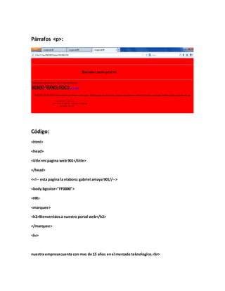 Párrafos <p>:
Código:
<html>
<head>
<title>mi pagina web 901</title>
</head>
<<!-- esta pagina la elaboro:gabriel amaya 901//-->
<body bgcolor="FF0000">
<HR>
<marquee>
<h2>Bienvenidosa nuestro portal web</h2>
</marquee>
<hr>
nuestra empresacuenta con mas de 15 años enel mercado teknologico.<br>
