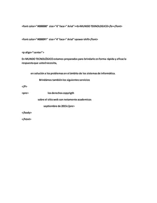 <font color="#000000" size="6" face=" Arial"><b>MUNDO TEKNOLOGICO</b></font>
<font color="#0000FF" size="4" face=" Arial">powershift</font>
<p align="center">
En MUNDO TECNOLÓGICOestamos preparados para brindarle enforma rápida y eficazla
respuestaque ustednecesita,
en solucióna losproblemasen el ámbito de los sistemasde informática.
Brindámos tambiénlos siguientesservicios
</P>
<pre> losderechoscopyrigth
sobre el sitioweb son netamente academicos
septiembre de 2015</pre>
</body>
</html>