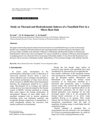 53
Trans. Phenom. Nano Micro Scales, 1(1): 53-63, Winter - Spring 2013
DOI: 10.7508/tpnms.2013.01.006
ORIGINAL RESEARCH PAPER .
Study on Thermal and Hydrodynamic Indexes of a Nanofluid Flow in a
Micro Heat Sink
M. Izadi1,*
, M. M. Shahmardan 1
, A. M. Rashidi2
1
Mechanical Engineering Department, Shahrood University of Technology, Shahrood, Iran
2
Nanotechnology Research Center, Research Institute of Petroleum Industry (R.I.P.I)
Abstract
The paper numerically presents laminar forced convection of a nanofluid flowing in a duct at microscale.
Results were compared with both analytical and experimental data and observed good concordance with
previous studies available in the literature. Influences of Brinkman and Reynolds number on thermal and
hydrodynamic indexes have been investigated. For a given nanofluid, no change in efficiency (heat dissipation
to pumping power) was observed with an increasing in Reynolds number. It was shown that the pressure was
decrease with an increase in Brinkman number. Dependency of Nu increment changes with substrate material.
Keywords: Microchannel heat sink; Nanofluid; Viscous dissipation effect
1. Introduction
In recent years, development in the
miniaturization technologies results in fabrication of
micro-scale electronic devices which is used in
various industries such as aerospace and automotive.
For maximum performance of these micro devices
which is known as MEMS (Micro Electromechanical
Systems), the temperatures should be in a certain
range. Microchannel [1] as Compact and efficient
cooling devices have been developed for the thermal
control of MEMS. Utilizing nanofluid as working
fluid could improve the cooling performance of
microchannel. Because of more stable nature of
nanofluid compared with its pioneer generation
(including micro and millimeter particles) and
exceptional thermal conductivity of nanoparticles, it
could considerably enhance the convective heat
transfer coefficient in microchannel.
__________
*
Corresponding author
Email Address: m.izadi.mec@gmail.com
During the last decade, many studies on
convective heat transfer with nanofluids have been
considered [2-6]. Pak and Cho [2] revealed that the
heat transfer coefficients of the nanofluids increase
with increasing the volume fraction of nanoparticles
and the Reynolds number. Mirmasoumi and
Behzadmehr [7] studied the laminar mixed
convection of an Al2O3/water nanofluid in a
horizontal tube numerically using a two-phase
mixture model. They showed that the nanoparticle
concentration did not have significant effects on the
hydrodynamics parameters, but its effects on the
thermal parameters were important for the fully
developed region. Izadi et al. [8] considered the
laminar forced convection of an Al2O3 /water
nanofluid flowing in an annulus. Their results
indicate that the friction coefficient depends on the
nanoparticle concentration when the order of
magnitude of heating energy is much higher than the
momentum energy.
Thermal transport of nanofluid flow in
microchannels has also attracted a few investigators
[9-15] due to its promising applications. In a study by
Jang et al [11] the cooling performance of the
 