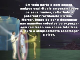 Em toda parte e sem cessar,Em toda parte e sem cessar,
amigos espirituais amparam todosamigos espirituais amparam todos
os seus irmãos, refletindo aos seus irmãos, refletindo a
paternal Providência Divina.paternal Providência Divina.
Morrer, longe de ser o descansarMorrer, longe de ser o descansar
nas mansões celestes ou expurgarnas mansões celestes ou expurgar
sem remissão nas zonas infelizes,sem remissão nas zonas infelizes,
é, pura e simplesmente recomeçaré, pura e simplesmente recomeçar
a viver.a viver.
 