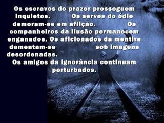 Os escravos do prazer prosseguemOs escravos do prazer prosseguem
inquietos. Os servos do ódioinquietos. Os servos do ódio
demoram-se em aflição. Osdemoram-se em aflição. Os
companheiros da ilusão permanecemcompanheiros da ilusão permanecem
enganados. Os aficionados da mentiraenganados. Os aficionados da mentira
dementam-se sob imagensdementam-se sob imagens
desordenadas.desordenadas.
Os amigos da ignorância continuamOs amigos da ignorância continuam
perturbados.perturbados.
 
