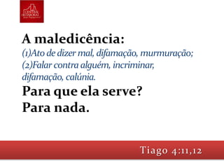 A maledicência:
(1)Ato dedizer mal,difamação, murmuração;
(2)Falar contraalguém, incriminar,
difamação, calúnia.
Para que ela serve?
Para nada.
Tiago 4:11,12
 