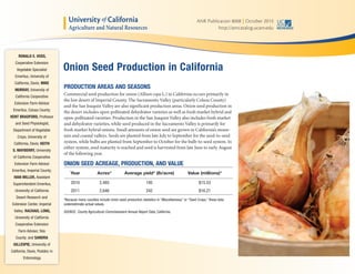 ANR Publication 8008 | October 2013
http://anrcatalog.ucanr.edu
PRODUCTION AREAS AND SEASONS
Commercial seed production for onion (Allium cepa L.) in California occurs primarily in
the low desert of Imperial County. The Sacramento Valley (particularly Colusa County)
and the San Joaquin Valley are also significant production areas. Onion seed production in
the desert includes open-pollinated dehydrator varieties as well as fresh market hybrid and
open-pollinated varieties. Production in the San Joaquin Valley also includes fresh market
and dehydrator varieties, while seed produced in the Sacramento Valley is primarily for
fresh market hybrid onions. Small amounts of onion seed are grown in California’s moun-
tain and coastal valleys. Seeds are planted from late July to September for the seed-to-seed
system, while bulbs are planted from September to October for the bulb-to-seed system. In
either system, seed maturity is reached and seed is harvested from late June to early August
of the following year.
ONION SEED ACREAGE, PRODUCTION, AND VALUE
Year Acres* Average yield* (lb/acre) Value (millions)*
2010 2,485 195 $15.53
2011 2,646 242 $16.21
*Because many counties include onion seed production statistics in “Miscellaneous” or “Seed Crops,” these data
underestimate actual values.
SOURCE: County Agricultural Commissioners Annual Report Data, California.
Onion Seed Production in California
RONALD E. VOSS,
Cooperative Extension
Vegetable Specialist
Emeritus, University of
California, Davis; MIKE
MURRAY, University of
California Cooperative
Extension Farm Advisor
Emeritus, Colusa County;
KENT BRADFORD, Professor
and Seed Physiologist,
Department of Vegetable
Crops, University of
California, Davis; KEITH
S. MAYBERRY, University
of California Cooperative
Extension Farm Advisor
Emeritus, Imperial County;
IVAN MILLER, Assistant
Superintendent Emeritus,
University of California
Desert Research and
Extension Center, Imperial
Valley; RACHAEL LONG,
University of California
Cooperative Extension
Farm Advisor, Yolo
County: and SANDRA
GILLESPIE, University of
California, Davis, Postdoc in
Entomology.
 