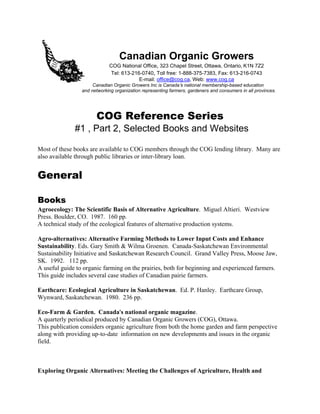 Canadian Organic Growers 
COG National Office, 323 Chapel Street, Ottawa, Ontario, K1N 7Z2 
Tel: 613-216-0740, Toll free: 1-888-375-7383, Fax: 613-216-0743 
E-mail: office@cog.ca, Web: www.cog.ca 
Canadian Organic Growers Inc is Canada=s national membership-based education 
and networking organization representing farmers, gardeners and consumers in all provinces. 
COG Reference Series 
#1 , Part 2, Selected Books and Websites 
Most of these books are available to COG members through the COG lending library. Many are 
also available through public libraries or inter-library loan. 
General 
Books 
Agroecology: The Scientific Basis of Alternative Agriculture. Miguel Altieri. Westview 
Press. Boulder, CO. 1987. 160 pp. 
A technical study of the ecological features of alternative production systems. 
Agro-alternatives: Alternative Farming Methods to Lower Input Costs and Enhance 
Sustainability. Eds. Gary Smith & Wilma Groenen. Canada-Saskatchewan Environmental 
Sustainability Initiative and Saskatchewan Research Council. Grand Valley Press, Moose Jaw, 
SK. 1992. 112 pp. 
A useful guide to organic farming on the prairies, both for beginning and experienced farmers. 
This guide includes several case studies of Canadian pairie farmers. 
Earthcare: Ecological Agriculture in Saskatchewan. Ed. P. Hanley. Earthcare Group, 
Wynward, Saskatchewan. 1980. 236 pp. 
Eco-Farm & Garden. Canada=s national organic magazine. 
A quarterly periodical produced by Canadian Organic Growers (COG), Ottawa. 
This publication considers organic agriculture from both the home garden and farm perspective 
along with providing up-to-date information on new developments and issues in the organic 
field. 
Exploring Organic Alternatives: Meeting the Challenges of Agriculture, Health and 
 
