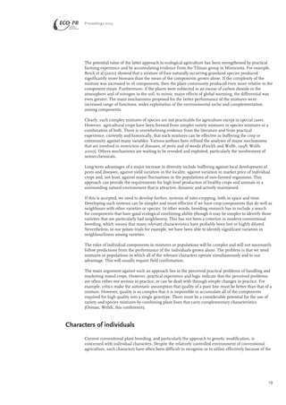 Proceedings 2003 
The potential value of the latter approach to ecological agriculture has been strengthened by practical 
farming experience and by accumulating evidence from the Tilman group in Minnesota. For example, 
Reich et al (2001) showed that a mixture of four naturally occurring grassland species produced 
significantly more biomass than the mean of the components grown alone. If the complexity of the 
mixture was increased to 16 components, then the plant community produced even more relative to the 
component mean. Furthermore, if the plants were subjected to an excess of carbon dioxide in the 
atmosphere and of nitrogen in the soil, to mimic major effects of global warming, the differential was 
even greater. The main mechanisms proposed for the better performance of the mixtures were: 
increased range of functions, wider exploitation of the environmental niche and complementation 
among components. 
Clearly, such complex mixtures of species are not practicable for agriculture except in special cases. 
However, agricultural crops have been formed from simpler variety mixtures or species mixtures or a 
combination of both. There is overwhelming evidence from the literature and from practical 
experience, currently and historically, that such mixtures can be effective in buffering the crop or 
community against many variables. Various authors have refined the analyses of major mechanisms 
that are involved in restriction of diseases, of pests and of weeds (Finckh and Wolfe, 1998; Wolfe, 
2000). Others mechanisms are waiting to be revealed and exploited, particularly the involvement of 
semio-chemicals. 
Long-term advantages of a major increase in diversity include buffering against local development of 
pests and diseases, against yield variation in the locality, against variation in market price of individual 
crops and, not least, against major fluctuations in the populations of non-farmed organisms. This 
approach can provide the requirements for high level production of healthy crops and animals in a 
surrounding natural environment that is attractive, dynamic and actively maintained. 
If this is accepted, we need to develop further, systems of inter-cropping, both in space and time. 
Developing such systems can be simpler and more effective if we have crop components that do well as 
neighbours with other varieties or species. In other words, breeding research has to include a search 
for components that have good ecological combining ability (though it may be simpler to identify those 
varieties that are particularly bad neighbours). This has not been a criterion in modern conventional 
breeding, which means that many relevant characteristics have probably been lost or highly diluted. 
Nevertheless, in our potato trials for example, we have been able to identify significant variation in 
neighbourliness among varieties. 
The roles of individual components in mixtures or populations will be complex and will not necessarily 
follow predictions from the performance of the individuals grown alone. The problem is that we need 
mixtures or populations in which all of the relevant characters operate simultaneously and to our 
advantage. This will usually require field confirmation. 
The main argument against such an approach lies in the perceived practical problems of handling and 
marketing mixed crops. However, practical experience and logic indicate that the perceived problems 
are often either not serious in practice, or can be dealt with through simple changes in practice. For 
example, critics make the automatic assumption that quality of a pure line must be better than that of a 
mixture. However, quality is so complex that it is impossible to accumulate all of the components 
required for high quality into a single genotype. There must be a considerable potential for the use of 
variety and species mixtures by combining plant lines that carry complementary characteristics 
(Osman, Welsh, this conference). 
Characters of individuals 
Current conventional plant breeding, and particularly the approach to genetic modification, is 
concerned with individual characters. Despite the relatively controlled environment of conventional 
agriculture, such characters have often been difficult to recognise or to utilise effectively because of the 
19 
 