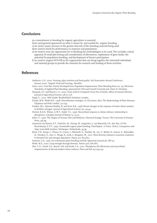 Conclusions 
European Consortium for Organic Plant Breeding 
a) a commitment to breeding for organic agriculture is essential 
b) we need general agreement on what is meant by, and needed for, organic breeding 
c) we need a major increase in the genetic diversity of the breeding material being used 
d)we need to breed for performance in mixtures and populations 
e) we need to seize the opportunity for re-thinking the methodologies to be used. This includes critical 
appraisal of small plot testing and consideration of alternatives, exploitation of gene banks, the 
potential for population breeding, and development of farmer participation 
f) we need to support ECO-PB as the organisation that can bring together the interested individuals 
and national groups to provide the stimulus for research and funding of these activities. 
References 
Andersen, J.-O., 2000. Farming, plant nutrition and food quality. Soil Association Annual Conference, 
January 2000: ‘Organic Food and Farming - Benefits’. 
Anon, 2002. First Rice Variety Developed from Population Improvement. Plant Breeding News no. 133. Electronic 
Newsletter of Applied Plant Breeding, sponsored by FAO and Cornell University (ed. Claire H. Hershey). 
Danquah, E.Y. and Barrett, J. A., 2002. Grain yield in Composite Cross Five of barley: effects of natural selection. 
Journal of Agricultural Science 138:171-176 
Engel, C., 2002. Wild Health. Weidenfeld & Nicholson: London. 
Finckh, M.R., Wolfe M.S., 1998. Diversification strategies, in: D.G.Jones, (Ed.), The Epidemiology of Plant Diseases, 
Chapman and Hall, London, 231-259. 
Foulkes, M.J., Sylvester-Bradley, R. and Scott, R.K., 1998. Recent changes in the response of winter wheat varieties 
to fertiliser nitrogen. Journal of Agricultural Science 130, 29-44. 
Hetrick, B.A.D., Wilson, G.W.T., Dodd, T.C., 1996. Mycorrhizal response in wheat cultivars: relationship to 
phosphorus. Canadian Journal of Botany 74, 19-25. 
Johns, T., 1996. The Origins of Human Diet and Medicine: Chemical Ecology. Tucson: The University of Arizona 
Press, 356 pp. 
Lammerts van Bueren, E.T., Hulscher, M., Haring, M., Jongerden, J., van Mansveld, J.D., den Nijs, A.P.M., 
Ruivenkamp, G.T.P., 1999. Sustainable organic plant breeding. Final Report: A Vision, Choices, Consequences and 
Steps. Louis Bolk Institute, Driebergen, Netherlands, 59 pp. 
Reich, P.B., Knops, J., Tilman, D., Craine, J., Ellsworth, D., Tjoelker, M., Lee, T., Wedin, D., Naeem, S., Bahauddin, 
D., Hendrey, G., Jose, S., Wrage, K., Goth, J., Bengston, W., 2001. Plant diversity enhances ecosystem responses 
to elevated CO2 and nitrogen deposition. Nature 410, 809-812. 
Suneson, C.A., 1956. An evolutionary plant breeding method. Agronomy Journal 48, 188-191. 
Wolfe, M.S., 2000. Crop strength through diversity. Nature 406, 681-682. 
Zhu, Y.-G., Smith, S.E., Barritt, A.R. and Smith. F.A., 2001. Phosphorus (P) efficiencies and mycorrhizal 
responsiveness of old and modern wheat cultivars. Plant and Soil 237:249-255. 
24 
 