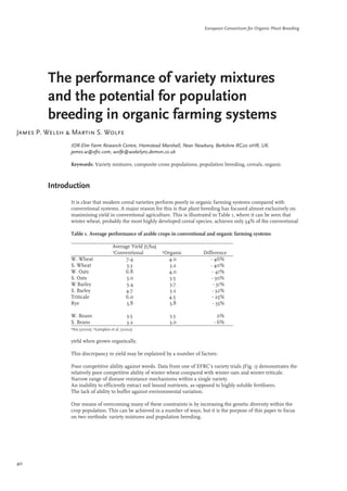 European Consortium for Organic Plant Breeding 
The performance of variety mixtures 
and the potential for population 
breeding in organic farming systems 
James P. Welsh & Martin S. Wolfe 
IOR-Elm Farm Research Centre, Hamstead Marshall, Near Newbury, Berkshire RG20 0HR, UK. 
james.w@efrc.com, wolfe@wakelyns.demon.co.uk 
Keywords: Variety mixtures, composite cross populations, population breeding, cereals, organic 
Introduction 
It is clear that modern cereal varieties perform poorly in organic farming systems compared with 
conventional systems. A major reason for this is that plant breeding has focused almost exclusively on 
maximising yield in conventional agriculture. This is illustrated in Table 1, where it can be seen that 
winter wheat, probably the most highly developed cereal species, achieves only 54% of the conventional 
yield when grown organically. 
This discrepancy in yield may be explained by a number of factors: 
Poor competitive ability against weeds. Data from one of EFRC’s variety trials (Fig. 1) demonstrates the 
relatively poor competitive ability of winter wheat compared with winter oats and winter triticale. 
Narrow range of disease resistance mechanisms within a single variety. 
An inability to efficiently extract soil bound nutrients, as opposed to highly soluble fertilisers. 
The lack of ability to buffer against environmental variation. 
One means of overcoming many of these constraints is by increasing the genetic diversity within the 
crop population. This can be achieved in a number of ways, but it is the purpose of this paper to focus 
on two methods: variety mixtures and population breeding. 
40 
Table 1. Average performance of arable crops in conventional and organic farming systems 
Average Yield (t/ha) 
1Conventional 2Organic Difference 
W. Wheat 7.4 4.0 - 46% 
S. Wheat 5.3 3.2 - 40% 
W. Oats 6.8 4.0 - 41% 
S. Oats 5.0 3.5 - 30% 
W Barley 5.4 3.7 - 31% 
S. Barley 4.7 3.2 - 32% 
Triticale 6.0 4.5 - 25% 
Rye 5.8 3.8 - 35% 
W. Beans 3.5 3.5 0% 
S. Beans 3.2 3.0 - 6% 
1Nix (2000); 2Lampkin et al. (2002) 
 