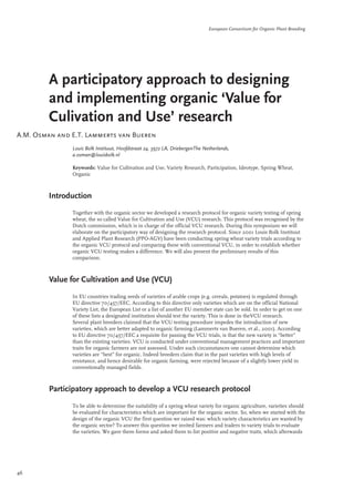 European Consortium for Organic Plant Breeding 
A participatory approach to designing 
and implementing organic ‘Value for 
Culivation and Use’ research 
A.M. Osman and E.T. Lammerts van Bueren 
Louis Bolk Instituut, Hoofdstraat 24, 3972 LA, DriebergenThe Netherlands, 
a.osman@louisbolk.nl 
Keywords: Value for Cultivation and Use, Variety Research, Participation, Ideotype, Spring Wheat, 
Organic 
Introduction 
Together with the organic sector we developed a research protocol for organic variety testing of spring 
wheat, the so called Value for Cultivation and Use (VCU) research. This protocol was recognised by the 
Dutch commission, which is in charge of the official VCU research. During this symposium we will 
elaborate on the participatory way of designing the research protocol. Since 2001 Louis Bolk Instituut 
and Applied Plant Research (PPO-AGV) have been conducting spring wheat variety trials according to 
the organic VCU protocol and comparing these with conventional VCU, in order to establish whether 
organic VCU testing makes a difference. We will also present the preliminary results of this 
comparison. 
Value for Cultivation and Use (VCU) 
In EU countries trading seeds of varieties of arable crops (e.g. cereals, potatoes) is regulated through 
EU directive 70/457/EEC. According to this directive only varieties which are on the official National 
Variety List, the European List or a list of another EU member state can be sold. In order to get on one 
of these lists a designated institution should test the variety. This is done in theVCU research. 
Several plant breeders claimed that the VCU testing procedure impedes the introduction of new 
varieties, which are better adapted to organic farming (Lammerts van Bueren, et al., 2001). According 
to EU directive 70/457/EEC a requisite for passing the VCU trials, is that the new variety is “better” 
than the existing varieties. VCU is conducted under conventional management practices and important 
traits for organic farmers are not assessed. Under such circumstances one cannot determine which 
varieties are “best” for organic. Indeed breeders claim that in the past varieties with high levels of 
resistance, and hence desirable for organic farming, were rejected because of a slightly lower yield in 
conventionally managed fields. 
Participatory approach to develop a VCU research protocol 
To be able to determine the suitability of a spring wheat variety for organic agriculture, varieties should 
be evaluated for characteristics which are important for the organic sector. So, when we started with the 
design of the organic VCU the first question we raised was: which variety characteristics are wanted by 
the organic sector? To answer this question we invited farmers and traders to variety trials to evaluate 
the varieties. We gave them forms and asked them to list positive and negative traits, which afterwards 
46 
 