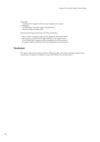 d) IFOAM: 
European Consortium for Organic Plant Breeding 
Introduction of “organic varieties” means another price increase. 
e) Obligation: 
EU draft doesn’t stimulate organic seed production. 
Growers hardly use organic seed. 
Discussion points presented at the end of the presentation 
• How to achieve transparent and strict EU regulations (and world wide)? 
• how to achieve commitment of organic partners to use organic seed? 
• Is the IFOAM draft on organic varieties a bridge too far at the moment? 
• Are opinion leaders sufficiently aware of the economic value of varieties? 
Conclusion 
The organic movement is facing an historic challenge to take a new step in closing the organic chain. 
Commitment of all parties is needed. If ‘2004’ fails will there be a second chance? 
58 
 