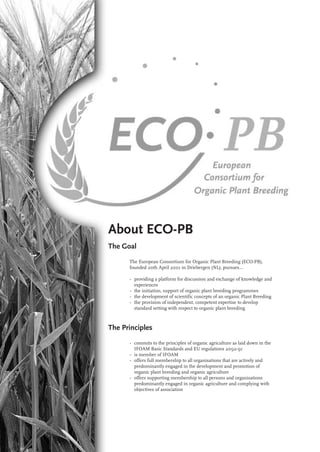 About ECO-PB 
The Goal 
The European Consortium for Organic Plant Breeding (ECO-PB), 
founded 20th April 2001 in Driebergen (NL), pursues… 
• providing a platform for discussion and exchange of knowledge and 
experiences 
• the initiation, support of organic plant breeding programmes 
• the development of scientific concepts of an organic Plant Breeding 
• the provision of independent, competent expertise to develop 
standard setting with respect to organic plant breeding 
The Principles 
• commits to the principles of organic agriculture as laid down in the 
IFOAM Basic Standards and EU regulations 2092-91 
• is member of IFOAM 
• offers full membership to all organisations that are actively and 
predominantly engaged in the development and promotion of 
organic plant breeding and organic agriculture 
• offers supporting membership to all persons and organisations 
predominantly engaged in organic agriculture and complying with 
objectives of association 
 