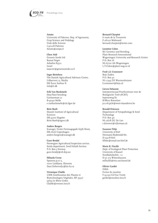 Amato 
University of Palermo, Dep. of Agronomy, 
Crop Science and Pedology 
Viale delle Scienze 
I-90128 Palermo 
Amato@unipa.it 
Chen Atid 
Genesis Seeds Ltd 
Ramat Negev 
Ashalim 85512 
Israel 
isaacnir@genesisseeds.co.il 
Inger Bertelsen 
The Danish Agricultural Advisory Centre, 
Udkærsvej 15, Skejby 
DK 8200 Aarhus N 
Inb@lr.dk 
Erik Van Bockstaele 
Dep.Plant breeding 
Caritasstraat 21 
B-9090 Melle 
e.vanbockstaele@clo.fgov.be 
Birte Boelt 
Danish Institute of Agricultural 
Sciences 
DK-4200 Slagelse 
Birte.Boelt@agrsci.dk 
Anders Borgen 
Scanagri, Vester Farimagsgade 6(5th floor), 
DK-1606 Copenhagen 
anders.borgen@scanagri.dk 
Guro Brodal 
Norwegian Agricultural Inspection service, 
Seeds department, Seed Helath Section 
P.O. Box 3 Norway 
guro.brodal@slt.dep.no 
Mihaela Cerne 
Spanova p.o.t 5, 
1000 Ljubljana, Slovenia 
Dani.Dobrovoljc@kis-h2.si 
Véronique Chable 
UMR Amélioration des Plantes et 
Biotechnologies Végétales, BP 35327 
35653 Le Rheu Cedex 
Chable@rennes.inra.fr 
Bernard Charpiot 
6 route de la Tresorerie 
F-26120 Malissard 
bernard.charpiot@tezier.com 
Leontine Colon 
BU Genetics and Breeding 
Plant Research International 
Wageningen University and Research Centre 
P.O. Box 16 
NL-6700 AA Wageningen 
L.T.Colon@plant.wag-ur.nl 
Fred v.d. Crommert 
Bejo Zaden 
P.O. Box 50 
NL-1749 ZH Warmenhuizen 
f.crommert@bejo.nl 
Lieven Delanote 
Interprovinciaal Proefcentrum voor de 
Biologische Teelt (PCBT) 
Ieperseweg 87 
B-8800 Roeselare 
p.o.vlt.pcbt@west-vlaanderen.be 
Ronald Driessen 
Department of Fytopathology & Seed 
Technology 
P.O. Box 40 
NL-2678 ZG De Lier 
r.driessen@rijkzwaan.nl 
Susanne Fittje 
University of Kiel 
Hermann-Rodewald-Str. 
D-24118 Kiel 
Sfittje@email.uni-kiel.de 
Maria R. Finckh 
Dept. of Ecological Plant Protection 
University of Kassel 
Nordbahnhofstr. 1 a 
D-37 213 Witzenhausen 
mfinckh@wiz.uni-kassel.de 
Olivier Gardet 
INRA 
Ferme du moulon 
F-91190 Gif Sur Yvette 
gardet@moulon.inra.fr 
Proceedings 2003 
81 
> 
> 
 