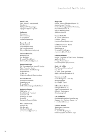Steven Groot 
Plant Research International 
P.O. Box 16 
NL-6700 AA Wageningen 
s.p.c.groot@plant.wag-ur.nl 
Gudhenne 
Greenpeace 
Chausseestr. 131 
D-10117 Berlin 
Gudhenne@aol.com 
Robert Haward 
Soil Association 
40-56 Victoria Street 
UK-BS1 6by (Bristol) 
Rhaward@soilassociation.org 
Christina Henatsch 
Kultursaat e.V. 
Gut Wulfsdorf 
D-22926 Ahrendsburg 
Christina-henatsch@gmx.de 
Birgitte Henriksen 
The Norwegian Crop Research Institut 
Plant Protection Centre 
Department of Plant Pathology 
Högskoleveien 7 
N-1432 Aas 
brigitte.henriksen@planteforsk.no 
Heide Hoffmann 
Humboldt University 
Invalidenstr. 42 
D-10115 Berlin 
heide.hoffmann@agrar.hu-berlin.de 
Bastian Hoffmann 
FiBL Berlin e.V. 
Geschäftsstelle Frankfurt 
Galvanistr. 28 
Frankfurt am Main 
D-60486 
Bastian.hoffmann@fibl.de 
Anke van den Hurk 
Plantum NL 
P.O. Box 462 
NL-2800 Al Gouda 
a.vandenhurk@plantum.nl 
European Consortium for Organic Plant Breeding 
Marga Jahn 
Federal Biological Research Centre for 
Agriculture and Forestry, 
Institute for Integrated Plant Protection, 
Stahnsdorfer Damm 81, 
D-14532 Kleinmachnow 
M.Jahn@BBA.DE 
Francois Lalloulet 
38 Avenue de Chabeuil 
F-26000 Valence 
francois.lallouet@tezier.com 
Edith Lammerts van Bueren 
Louis Bolk Institute 
Hoofdstraat 24 
NL-3972 LA Driebergen 
e.lammerts@louisbolk.nl 
Francois Lhopiteau 
Institut Technique de l'Agricluture Biologique 
149 Rue de Bercy 
F-75595 Paris cedex 18 
francoislhopiteau.@wanadoo.fr 
Huub J.M. Löffler 
Plant Research International 
P.O. Box 16 
NL-6700 AA Wageningen 
H.J.M.Loffler@plant.wag-ur.nl 
Taco van der Made 
Vitalis Biologische Zaden BV 
Hengelderweg 6 
NL-7383 RG Voorst 
Rebecca Høst-Madsen 
Scanagri Denmark AS 
Vester Farimagsgade 6, 5th 
DK-1606 Copenhagen 
rhm@scanagri.dk 
Karl-Josef Müller 
Getreidezüchtungsforschung Darzau 
D-29490 Neu Darchau, Darzau Hof 
k-j.mueller@darzau.de 
Kazuhiro Nemoto 
Wageningen University 
Hollandseweg 1 
NL-6706KN Wageningen 
knemoto@gipmc.shinshu-u.ac.jp 
82 
www.darzau.de 
 