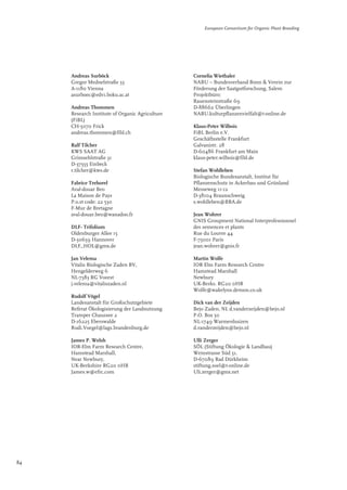 Andreas Surböck 
Gregor Mednelstraße 33 
A-1180 Vienna 
asurboec@edv1.boku.ac.at 
Andreas Thommen 
Research Institute of Organic Agriculture 
(FiBL) 
CH-5070 Frick 
andreas.thommen@fibl.ch 
Ralf Tilcher 
KWS SAAT AG 
Grimsehlstraße 31 
D-37555 Einbeck 
r.tilcher@kws.de 
Fabrice Trehorel 
Aval-douar Beo 
La Maison de Pays 
P.o.st code: 22 530 
F-Mur de Bretagne 
aval-douar.beo@wanadoo.fr 
DLF- Trifolium 
Oldenburger Allee 15 
D-30659 Hannover 
DLF_HOL@gmx.de 
Jan Velema 
Vitalis Biologische Zaden BV, 
Hengelderweg 6 
NL-7383 RG Voorst 
j.velema@vitaliszaden.nl 
Rudolf Vögel 
Landesanstalt für Großschutzgebiete 
Referat Ökologisierung der Landnutzung 
Tramper Chaussee 2 
D-16225 Eberswalde 
Rudi.Voegel@lags.brandenburg.de 
James P. Welsh 
IOR-Elm Farm Research Centre, 
Hamstead Marshall, 
Near Newbury, 
UK-Berkshire RG20 0HR 
James.w@efrc.com 
European Consortium for Organic Plant Breeding 
Cornelia Wiethaler 
NABU – Bundesverband Bonn & Verein zur 
Förderung der Saatgutforschung, Salem 
Projektbüro: 
Rauensteinstraße 69 
D-88662 Überlingen 
NABU.kulturpflanzenvielfalt@t-online.de 
Klaus-Peter Wilbois 
FiBL Berlin e.V. 
Geschäftsstelle Frankfurt 
Galvanistr. 28 
D-60486 Frankfurt am Main 
klaus-peter.wilbois@fibl.de 
Stefan Wohlleben 
Biologische Bundesanstalt, Institut für 
Pflanzenschutz in Ackerbau und Grünland 
Messeweg 11-12 
D-38104 Braunschweig 
s.wohlleben@BBA.de 
Jean Wohrer 
GNIS Groupment National Interprofessionnel 
des semences et plants 
Rue du Louvre 44 
F-75001 Paris 
jean.wohrer@gnis.fr 
Martin Wolfe 
IOR Elm Farm Research Centre 
Hamstead Marshall 
Newbury 
UK-Berks. RG20 0HR 
Wolfe@wakelyns.demon.co.uk 
Dick van der Zeijden 
Bejo Zaden, NL d.vanderzeijden@bejo.nl 
P.O. Box 50 
NL-1749 Warmenhuizen 
d.vanderzeijden@bejo.nl 
Ulli Zerger 
SÖL (Stiftung Ökologie & Landbau) 
Weinstrasse Süd 51, 
D-67089 Bad Dürkheim 
stiftung.soel@t-online.de 
Uli.zerger@gmx.net 
84 
