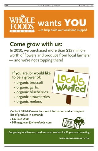 B- 10 T h e Na t u r a l F a rme r Wi n t e r, 2 0 1 1 - 1 2 
If you are, or would like 
to be a grower of: 
• organic broccoli 
• organic garlic 
• organic blueberries 
• organic strawberries 
• organic melons 
Come grow with us: 
In 2010, we purchased more than $15 million 
worth of flowers and produce from local farmers 
— and we’re not stopping there! 
Contact Bill McGowan for more information and a complete 
list of produce in demand: 
• 617-492-5500 
• bill.mcgowan@wholefoods.com 
…to help build our local food supply! 
wants YOU 
Supporting local farmers, producers and vendors for 30 years and counting. 
 