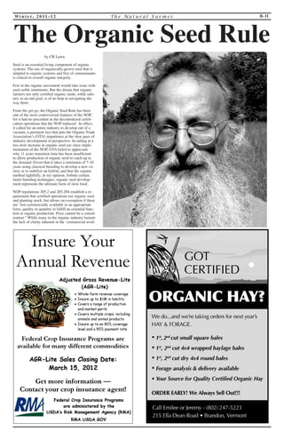 Wi n t e r, 2 0 1 1 - 1 2 T h e Na t u r a l F a rme r B-11 
by CR Lawn 
Seed is an essential living component of organic 
systems. The use of organically-grown seed that is 
adapted to organic systems and free of contaminants 
is critical to overall organic integrity. 
Few in the organic movement would take issue with 
such noble sentiments. But the dream that organic 
farmers use only certified organic seeds, while salu-tary 
as an end goal, is of no help in navigating the 
way there. 
From the get-go, the Organic Seed Rule has been 
one of the most controversial features of the NOP, 
for it had no precedent in the decentralized certifi-cation 
operations that the NOP replaced. In effect, 
it called for an entire industry to develop out of a 
vacuum, a pertinent fact that puts the Organic Trade 
Association’s (OTA) impatience at the slow pace of 
industry development in perspective. In railing at a 
too-slow increase in organic seed use since imple-mentation 
of the NOP, OTA failed to appreciate 
why 11 years transition time has been insufficient 
to allow production of organic seed to catch up to 
the demand. Given that it takes a minimum of 7-10 
years using classical breeding to develop a new va-riety 
or to stabilize an hybrid, and that the organic 
method rightfully, in my opinion, forbids certain 
faster breeding techniques, organic seed develop-ment 
represents the ultimate form of slow food. 
NOP regulations 205.2 and 205.204 establish a re-quirement 
that certified operations use organic seed 
and planting stock, but allows an exemption if these 
are “not commercially available in an appropriate 
form, quality or quantity to fulfill an essential func-tion 
in organic production. Price cannot be a consid-eration.” 
While many in the organic industry lament 
the lack of clarity inherent in the ‘commercial avail- 
The Organic Seed Rule 
 