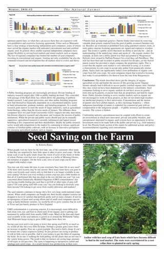 Wi n t e r, 2 0 1 1 - 1 2 T h e Na t u r a l F a rme r B-27 
optimum parent lines, or when they can access them they are expensive with 
cost-prohibitive and restrictive licensing agreements. Firms such as Monsanto 
have a clear strategy of purchasing independent seed companies, many of whom 
once served the organic market with untreated conventional seed and certified 
organic seed. In general, these smaller regional independent companies have 
greater flexibility in serving local markets and minor markets such as organic. 
The loss of regional companies has limited the number of seed companies 
investing in conventional and organic, limiting not only availability but also the 
continued research and development that all markets need to evolve and thrive. 
• Public breeding programs are increasingly privatized: Private funding of 
industry research surged after 1980 as public funding declined. This coincided 
with passage of the Bayh-Dole Act, which allows the patenting of publicly 
funded research. Land grant universities and other public breeding programs 
now find themselves financially dependent on a concentrated industry sector 
to fund infrastructure, graduate students, and breeding programs. As a result, 
research goals narrow to meet the needs of larger industries, such as agricultural 
biotechnology, rather than the diverse needs of farmers. The influence these 
companies have on Land Grant Universities (LGU) impacts not only innovation, 
but distorts objective research and education, and weakens the mission of public 
institutions. While the private and public sector should and can be mutually 
supportive, agricultural research is currently imbalanced and tipped toward 
benefiting a few corporations and their shareholders. Ideally the public research 
sector would add competition to the market by continuing to release significant 
volumes of finished public cultivars, with an increase in innovative germplasm 
for emerging agricultural markets such as organic. 
• Patents lock up important genetics: Patents hinder innovation by removing 
valuable plant genetic material from the pool of public resources breeders rely 
on. Breeders are restricted or prohibited from using patented varieties, traits, or 
tools unless onerous licensing agreements are signed and expensive royalties 
paid. The result is a public sector that lacks an ability to provide for – and an 
understanding of the underlying values and needs of – the organic market. For 
example, in field corn a utility patent was filed and granted to Hoegemeyer 
Hybrids (now owned by DuPont-Pioneer) for a trait they call PuraMaize. This 
trait has been bred and recorded in public research for decades, yet the flawed 
patent system has provided a single company the proprietary rights. This is 
a trait that the organic seed market is very interested in using, as it creates 
a characteristic in corn crops to accept only pollen from genetically similar 
plants. Such a trait can significantly reduce cross-pollination of organic corn 
crops from GE corn crops. Yet seed companies report that restrictive licensing 
fees make it cost-prohibitive for them to lease the trait from Hoegemeyer. 
Conclusions: The trends described above put the integrity of organic 
agriculture at risk and hinder the success of this growing sector. Organic 
farmers already find it difficult to access quality certified organic seed. Varieties 
they once relied on have been abandoned as the industry consolidates. Seed 
companies looking to serve organic markets do not have access to genetic 
traits tied up by patents, or parent lines that are proprietary and held by larger 
firms. Public breeders looking to serve smaller markets such as organic are 
not encouraged to work on these projects, as they do not return high royalties 
on intellectual property to their universities. Concentration and the misuse 
of patents also have global impacts, as they encourage biopiracy -- where 
indigenous knowledge of nature is exploited for commercial gain with no 
compensation to the indigenous people -- of public resources and threaten food 
security. The system is broken. 
Confronting industry concentration must be coupled with efforts to create 
an environment in which new innovators, private and public breeders, and 
entrepreneurs interested in organic seed systems have an opportunity to thrive. 
Investments need to be made both at the public and private (e.g., food industry) 
level. See Priority Goals section of this report for additional actions and policy 
recommendations regarding seed concentration. 
by Roberta Bailey 
When people visit my farm for the first time, one of the comments often made 
is that they are surprised by how little space it takes to grow seed crops. On the 
home scale it can be quite small. Erase the vision of acres of dry beans or fields 
of wheat. Picture a ten foot row of garden peas or a trellis of Morning Glories, 
ten tomatoes or peppers. On the farm scale, rows of seed crops can be inter-cropped 
with market crops. 
You may ask why make the time in your extremely busy farm life to save seed? 
A bit more seed security may be one answer. How many times have you gone to 
order your favorite seed variety only to find that it is no longer available in any 
seed catalog? Or have you ever wished a certain crop was just a little hardier or 
that all of it performed like that one plant in the row did that one year? Are you 
concerned about Genetically Modified Organism (GMO) contamination? Are 
you having trouble finding pea seed that is not full of other types of peas (off-types)? 
Do your spring seed bills scare you? Are you looking to diversify your 
farm income? Or looking to get away from weekly deliveries and markets? 
The seed industry continues to merge into a few very large multi-national corpo-rations. 
When small companies are bought out, their locally adapted varieties are 
dropped in favor of varieties that perform pretty well in many climates. If not for 
an upsurgence of local seed saving efforts and of small seed companies special-izing 
in hardy heirloom varieties, we would be left to grow varieties that do well 
in Texas and just barely produce in New England. 
GMO contamination is a growing concern. It is increasingly more difficult to 
find clean corn, soy, and beet or chard seed. Even organic seed is getting con-taminated 
by pollen drift from nearby GMO crops. Much of the beet and chard 
seed available in the seed industry is grown in or around the Willamette Valley. 
And Monsanto keeps trying to grow GMO sugar beets there too. 
Saving your own seed is not going to lower that spring seed bill by as much as 
we would all like but every little bit helps. Perhaps a greater gain comes from 
an increase in quality. Peas are a good example. Pea seed is fairly cheap. It can’t 
be turned into a fancy expensive hybrid. So pea growers are trying to produce 
it with as little cost as possible. And it costs money to pay the labor of rogueing 
the fields. So no one is walking the field pulling out the plants that are not true to 
the variety being grown. The result is that we farmers are seeing huge amounts 
of off-types in our pea rows. The same is happening to inexpensive radish and 
rutabaga and carrot crops. As a result farmers lose productivity in their rows 
Seed Saving on the Farm 
photo by Rob Lemire 
Author with her seed crop of Lutz beets which have become difficult 
to find in the seed market. The roots were overwintered in a root 
cellar then re-planted in early spring. 
 